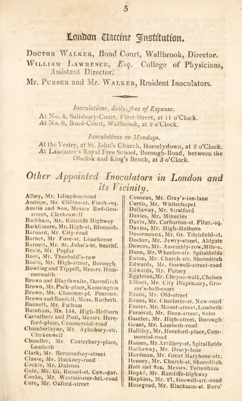 JLouUon mttint fnstftutton. Doctor Walker, Bond Court, Wallbrook, Director, William JvAwrence, Esq. College of Physicians,, Assistant Director. Mr. Purser and Mr. Walker, Resident Inoculators. Inoculations, daily,free of Expense. At No. 4, Salisbury-Court, Fleet-Street, at 1! o’CIock, At No. 6, Bond-Court, Wallbrook, at 2 o’Clock. Inoculations on Mondays. At the Vestry, at St. John’s Church, Horselydown, at 2 o’CIock, At Lancaster s Royal Free School, Borough-Road, between the Obelisk and King’s Bench, at 3 o’CIock. Other Appointed Inoculators in London and icinity. its Albey, Mr. Islingdon-road Andrew, Mr. Glifton-st. Finsb.-sq. Austin and Son, Messrs Red-lion- street, Clerkenwell Backham, Mr. Ratcliffe Highway Barkliraore, Mr. High-st. Bloomsb. Barnard, Mr. City-road Barnet, Mr Fore-st. Limehouse Barnett, Mr. St. John’s-st. Smithf. Beale, Mr. Poplar Boot, Mr. Theobald’s-row Boote, Mr. High-Street, Borough Bowling and Tippell, Messrs. Ham¬ mersmith Brown and Blaythwaite, Shoreditch Brown, Mr. Park-place,Kennington Brown, Mr. Clarence-pl. Pentonv. Brown and RandtlJ, Mess. Rotherh. Bunnett, Mr. Fulham Burnham, Mr. 144, High-Holborn Carruthers and Paul, Messrs. Here- ford-place, Commercial-road Chamberlayne, Mr. Aylesbury-str. Clerkenwell Chandler, Mr. Canterbury-place, Lambeth Clark, Mr. Rermondsey-sfreet Clause, Mr. Hackney-road Cockle, Mr. Dalsfon Cole, Mr. Gt. Russel-st. Cov.-gar. Cooke, Mr. Westminster-bri.-road Core, Mr. Oxford-street Cousens, Mr. Gray’s-inn-lane Curtis, Mr. Whitechapel Dallaway, Mr. Stratford Davies, Mr, Minories Davis, Mr. Carburton-st. Fitzr.-sq. Davies, Mr. High-Holbora Desormeaux, Mr. Gr. Titchfield-st. Docker, Mr. Jewry-street, Aldgate Dowers, Mr. Assembly-row,Mile-e. Dunn, Mr.Wheeler-str. Spitalfields Eaton, Mr. Church' str. Shoreditch Edwards, Mr. Goswell-street-road Edwards, Mr. Putney Eggleton,Mr. Cheyne-walk,Chelsea Elliott, Mr- City Dispensary, Gro- cer’s-hall-court Evans, Mr. Old-street Evans, Mr. Charlotte-st. New-road foster, Mr. Mount-street,Lambeth Furnival, Mr. Dean-street, Soho Gaselee, Mr. High-street, Borough Gaunt, Mr. Lambeth-road Halliley, Mr, Hereford-place,Com¬ mercial-road Haines, Mr. Artillery-st. Spitalfields Hathaway, Mr. Drury-lane Hardman, Mr. Great Marybone-sfr. Henney, Mr. Church-st. Shoreditch Holt and Son, Messrs. Tottenham Hopke, Mr. Ratcliffe-highway Hopkins, Mr. 27, Goswell-str.-road Hosegood, Mr. Blackman-»t. Boro’