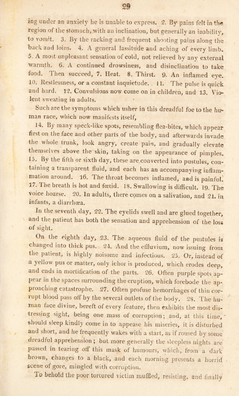 ing under an anxiety lie is unable to express. 2. By pains felt in the region of the stomach, with an inclination, but generally an inability, to vomit. 3. By the racking and frequent shooting pains along the back and loins. 4. A general lassitude and aching of every limb. 5. A most unpleasant sensation of cold, not relieved by any external warmth. 6. A continued drowsiness, and disinclination to take food. Then succeed, 7. Heat. 8. Thirst. 9. An inflamed eye. JO. Restlessness, or a constant inquietude. S1. The pulse is quick and hard. 12. Convulsions now come on in children, and 13. Vio¬ lent sweating in adults. Such are the symptoms which usher in this dreadful foe to the hu¬ man race, which now manifests itself, 14. By many speck-like spots, resembling flea-bites, which appear first on the face and other parts of the body, and afterwards invade the whole trunk, look angry, create pain, and gradually elevate themselves above the skin, taking on the appearance of pimples. i5. By the fifth or sixth day, these are converted into pustules, con¬ taining a transparent fluid, and each has an accompanying inflam¬ mation around. 16. The throat becomes inflamed, and is painful. 17. The breath is hot and fetid. 18. Swallowing is difficult. 19. The voice hoarse. 20. In adults, there comes on a salivation, and 21. in infants, a diarrhoea. In the seventh day, 22. The eyelids swell and are glued together, and the patient has both the sensation and apprehension of the loss of sight. On the eighth day, 23. The aqueous fluid of the pustules is changed into thick pus. 24. And the effluvium, now issuing from the patient, is highly noisome and infectious. 25. Or, instead of a yellow pus or matter, only ichor is produced, which erodes deep, and ends in mortification of the parts. 26. Often purple spots ap¬ pear in the spaces surrounding the eruption, which forebode the ap- pioaciiing catastrophe. 27. Often profuse hemorrhages of thin cor¬ rupt blood pass off by the several outlets of the body. 28. The hu¬ man face divine, bereft of every feature, then exhibits the most dis¬ tressing sight, being one mass of corruption; and, at this time,' should sleep kindly come in to appease his miseries, it is disturbed and short, and he frequently wrakes with a start, as if roused by some dreadful apprehension ; but more generally the sleepless nights are passed in tearing ofl this mask of humours, which, from a dark brown, changes to a black, and each morning presents a horrid scene of gore, mingled with corruption. To behold the poor tortured victim muffled, resisting, and finally