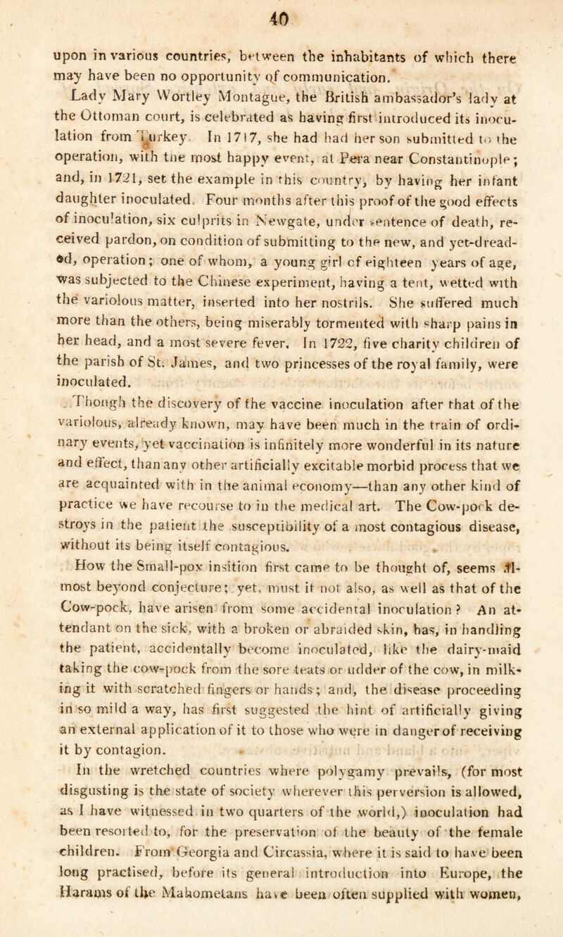 upon in various countries, between the inhabitants of which there may have been no opportunity qf communication. Lady Mary Wortley Montague, the British ambassador’s lady at the Ottoman court, is celebrated as having first introduced its inocu¬ lation from Turkey In 17)7, she had had her son submitted t.> ihe operation, with tne most happy event, at Pera near Constantinople; and, in 1721, set the example in this country, by having her infant daughter inoculated Four months after this proof of the good effects of inoculation, six culprits in Newgate, under sentence of death, re¬ ceived pardon, on condition of submitting to the new, and yet-dread¬ ed, operation; one of whom, a young girl cf eighteen years of age, was subjected to the Chinese experiment, having a tent, wetted with the variolous matter, inserted into her nostrils. She suffered much more than the others, being miserably tormented with sharp pains in her head, and a most severe fever. In 1722, five charity children of the parish of St. James, and two princesses of the royal family, were inoculated. I hough the discovery of the vaccine inoculation after that of the variolous, already known, may have been much in the train of ordi¬ nary events, yet vaccination is infinitely more wonderful in its nature and effect, than any other artificially excitable morbid process that we are acquainted with in the animal economy—than any other kind of practice we have recourse to in the medical art. The Cow-pock de¬ stroys in the patient the susceptibility of a most contagious disease, without its being itself contagious. How the Small-pox insition first came to be thought of, seems <tl- lnost beyond conjecture; yet, must it not also, as well as that of the Cow-pock, have arisen from some accidental inoculation ? An at¬ tendant on the sick, with a broken or abraided skin, has, in handling the patient, accidentally become inoculated, like the dairy-maid taking the cow-pock from the sore teats or udder of the cow, in milk¬ ing it with scratched fingers or hands; and, the disease proceeding in so mild a way, has first suggested the hint of artificially giving an external applic ation of it to those wrho were in danger of receiving it by contagion. In the wretched countries where polygamy prevails, (for most disgusting is the state of society wherever this perversion is allowed, as I have witnessed in two quarters of the .work!,) inoculation had been resorted to, for the preservation of the beauty of the female children. From Georgia and Circassia, where it is said to have been long practised, before its general introduction into Europe, the Harass of tfie Mahometans have been often supplied with women,