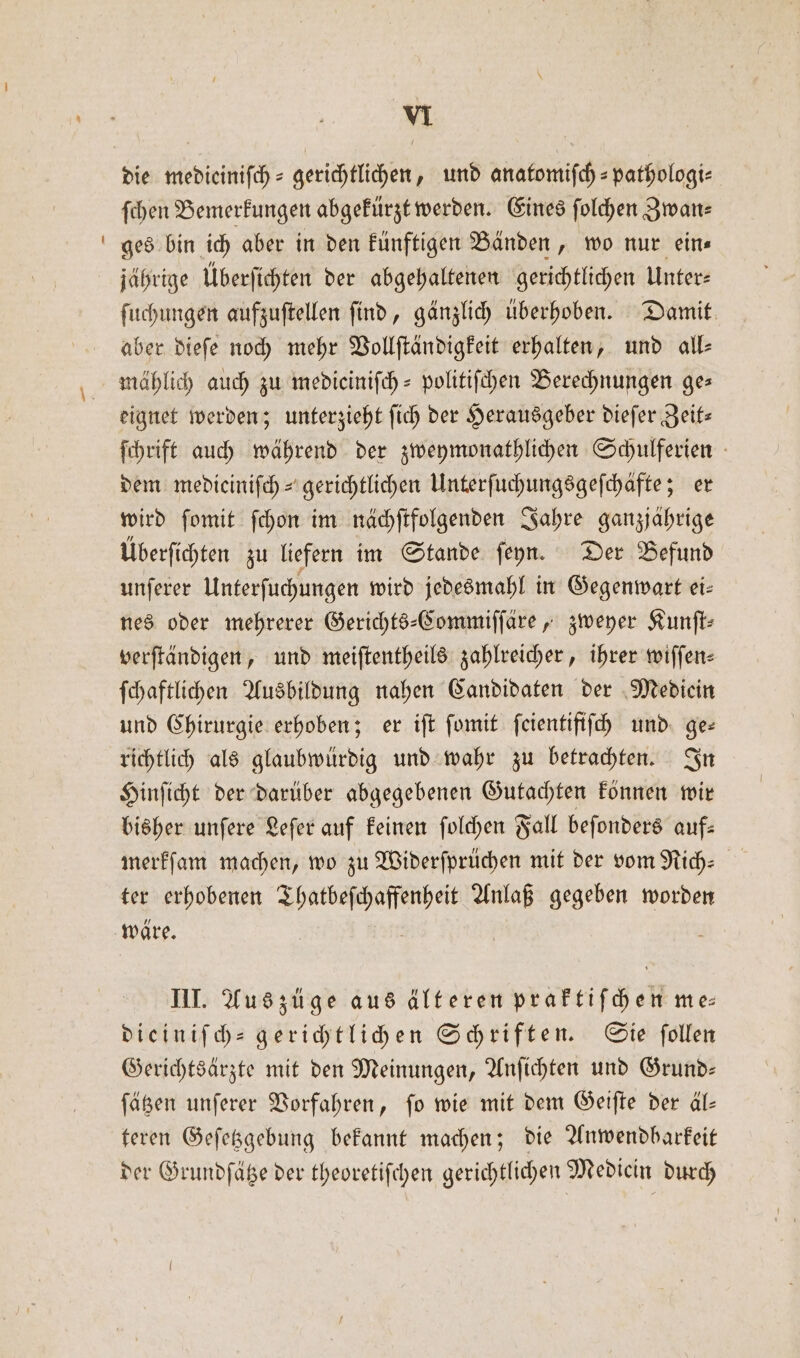 die medicinifch = gerichtlichen, und anatomiſch-pathologi⸗ ſchen Bemerkungen abgekürzt werden. Eines ſolchen Zwan— ges bin ich aber in den künftigen Bänden, wo nur eins jährige Überſichten der abgehaltenen gerichtlichen Unter⸗ ſuchungen aufzuſtellen ſind, gänzlich überhoben. Damit aber dieſe noch mehr Vollſtändigkeit erhalten, und all⸗ mählich auch zu mediciniſch-politiſchen Berechnungen ges eignet werden; unterzieht ſich der Herausgeber dieſer Zeit— ſchrift auch während der zweymonathlichen Schulferien dem mediciniſch- gerichtlichen Unterſuchungsgeſchäfte; er wird ſomit ſchon im nächſtfolgenden Jahre ganzjährige Überſichten zu liefern im Stande ſeyn. Der Befund unſerer Unterſuchungen wird jedesmahl in Gegenwart ei— nes oder mehrerer Gerichts-Commiſſäre, zweyer Kunſt⸗ verſtändigen, und meiſtentheils zahlreicher, ihrer wiſſen— ſchaftlichen Ausbildung nahen Candidaten der Mediein und Chirurgie erhoben; er iſt ſomit ſcientifiſch und ge— richtlich als glaubwürdig und wahr zu betrachten. In Hinſicht der darüber abgegebenen Gutachten können wir bisher unſere Leſer auf keinen ſolchen Fall beſonders auf— merkſam machen, wo zu Widerſprüchen mit der vom Rich— ter erhobenen „ Anlaß gegeben worden III. Aus züge aus älteren praktiſchen me⸗ dieiniſch- gerichtlichen Schriften. Sie ſollen Gerichtsärzte mit den Meinungen, Anſichten und Grund— ſätzen unſerer Vorfahren, ſo wie mit dem Geiſte der äl— teren Geſetzgebung bekannt machen; die Anwendbarkeit der Grundſätze der theoretiſchen gerichtlichen Mediein durch
