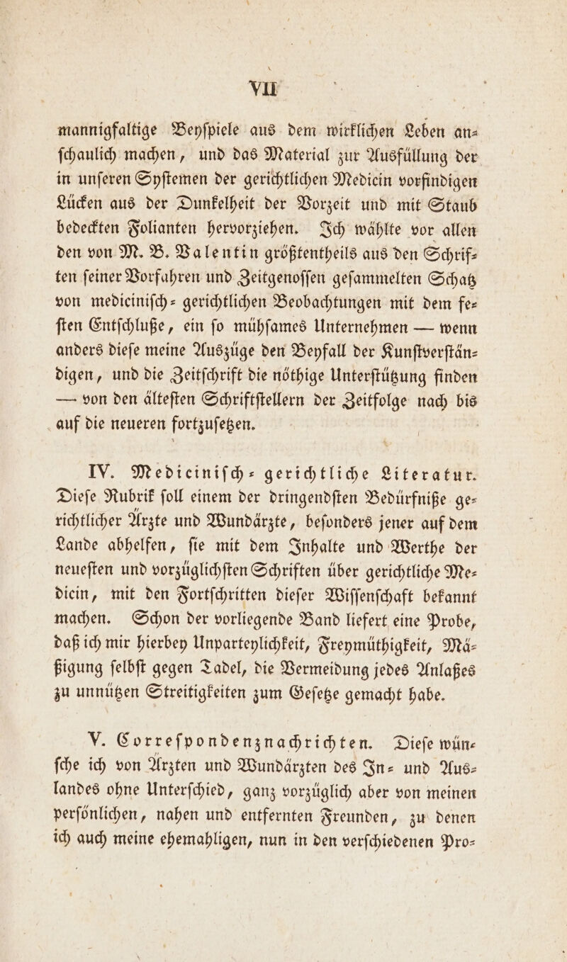 mannigfaltige Beyſpiele aus dem wirklichen Leben an⸗ ſchaulich machen, und das Material zur Ausfüllung der in unſeren Syſtemen der gerichtlichen Mediein vorfindigen Lücken aus der Dunkelheit der Vorzeit und mit Staub bedeckten Folianten hervorziehen. Ich wählte vor allen den von M. B. Valentin größtentheils aus den Schrif— ten ſeiner Vorfahren und Zeitgenoſſen geſammelten Schatz von medieiniſch- gerichtlichen Beobachtungen mit dem fe— ſten Entſchluße, ein ſo mühſames Unternehmen — wenn anders dieſe meine Auszüge den Beyfall der Kunſtverſtän⸗ digen, und die Zeitſchrift die nöthige Unterſtützung finden — von den alteften Schriftſtellern der Zeitfolge nach bis auf die neueren fortzuſetzen. IV. Medieiniſch— gerichtliche Literatur. Dieſe Rubrik ſoll einem der dringendſten Bedürfniße ge— richtlicher Arzte und Wundärzte, beſonders jener auf dem Lande abhelfen, ſie mit dem Inhalte und Werthe der neueſten und vorzüglichſten Schriften über gerichtliche Me— diein, mit den Fortſchritten dieſer Wiſſenſchaft bekannt machen. Schon der vorliegende Band liefert eine Probe, daß ich mir hierbey Unparteylichkeit, Freymüthigkeit, Mä⸗ ßigung ſelbſt gegen Tadel, die Vermeidung jedes Anlaßes zu unnützen Streitigkeiten zum Geſetze gemacht habe. N Correſpondenznachrichten. Dieſe wün⸗ ſche ich von Arzten und Wundärzten des In- und Aus⸗ landes ohne Unterſchied, ganz vorzüglich aber von meinen perſönlichen, nahen und entfernten Freunden, zu denen ich guch meine ehemahligen, nun in den verſchiedenen Pro-