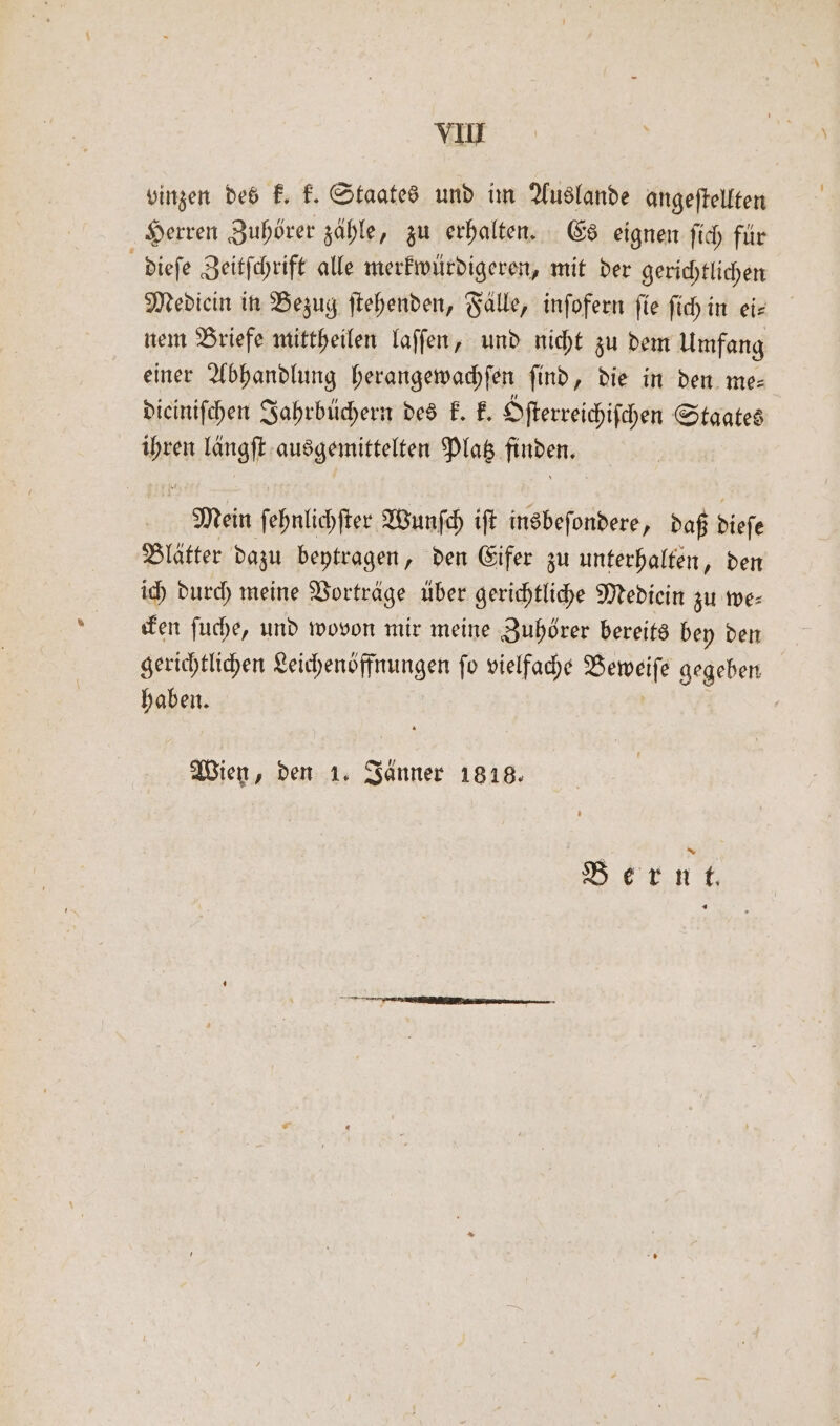vinzen des k. k. Staates und im Auslande angeſtellten Herren Zuhörer zähle, zu erhalten. Es eignen ſich für dieſe Zeitſchrift alle merkwürdigeren, mit der gerichtlichen Medicin in Bezug ſtehenden, Fälle, inſofern ſie ſich in ei— nem Briefe mittheilen laſſen, und nicht zu dem Umfang einer Abhandlung herangewachſen ſind, die in den me— diciniſchen Jahrbüchern des k. k. Dfterreichifchen Staates 1115 langff ausgemittelten Platz finden. Mein ſehnlichſter Wunſch iſt insbeſondere, daß dieſe Blätter dazu beytragen, den Eifer zu unterhalten, den ich durch meine Vorträge über gerichtliche Mediein zu we⸗ cken ſuche, und wovon mir meine Zuhörer bereits bey den gerichtlichen Leichenöffnungen ſo vielfache Beweiſe gegeben haben. Wien, den 1. Jänner 1818. Bernt.