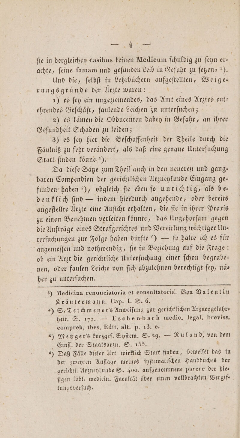 * fie in dergleichen casibus keinen Medicum ſchuldig zu ſeyn er— achte, feine famam und gefunden Leib in Gefahr zu ſetzen« ). Und die, ſelbſt in Lehrbüchern aufgeſtellten, Weige⸗ rungsgründe der Arzte waren: ö 1) es ſey ein ungeziemendes, das Amt eines Arztes ent— ehrendes Geſchäft, faulende Leichen zu unterſuchen; 2) es kämen die Obducenten dabey in Gefahr, an ihrer Geſundheit Schaden zu leiden; 3) es ſey hier die Beſchaffenheit der Theile 1 15 die Fäulniß zu ſehr verändert, als daß eine genaue Unterſuchung Statt finden könne 5). | Da dieſe Sätze zum Theil auch in den neueren und gang⸗ baren Compendien der gerichtlichen Arzneykunde Eingang ge— funden haben “), obgleich fie eben fo u nrichtig, als be— denklich ſind — indem hierdurch angehende, oder bereits angeſtellte Arzte eine Anſicht erhalten, die ſie in ihrer Praxis zu einen Benehmen verleiten könnte, das Ungehorſam gegen die Aufträge eines Strafgerichtes und Vereitlung wichtiger Uns terſuchungen zur Folge haben dürfte ) — To halte ich es für angemeſſen und nothwendig, ſie in Beziehung auf die Frage: ob ein Arzt die gerichtliche Unterſuchung einer ſchon begrabe— nen, oder faulen Leiche von ſich abzulehnen 5 ſey, nä⸗ her zu unterſuchen. 3) Medicina renunciatoria et consultatorid. Von Valentin Kräutermann. Cap. I. S. 6. ) S. Teichmeyer's Anweiſung zur gerichtlichen Arzneygelahr- heit. S. 172. — Eschenbach medic. Klee breviss. compreh, thes. Edit. alt. p. 18. e. ) Metzger's kurzgef. Syſtem. S. 29. — Ruland, A dem Einfl. der Staatsarzn. S. 1556. 6) Daß Fälle dieſer Art wirklich Statt finden, beweiſet das in der zweyten Auflage meines ſyſtematiſchen Handbuches der gerichtl. Arzneykunde S. 400. aufgenommene parere der hie⸗ ſigen loͤbl. mediein. Facultät über einen vollbrachten Vergif⸗ tungsverſuch.