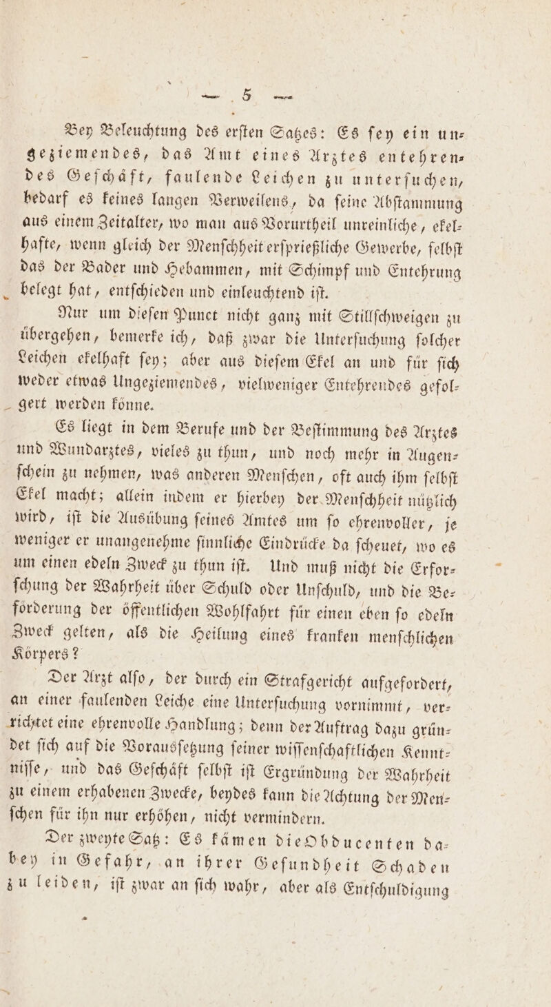 „ Bey Beleuchtung des erſten Satzes: Es ſey ein un— geziemendes, das Amt eines Arztes entehren— des Geſchäft, faulende Leichen zu unterſuchen, bedarf es keines langen Verweilens, da ſeine Abſtammung aus einem Zeitalter, wo man aus Vorurtheil unreinliche, ekel— hafte, wenn gleich der Menſchheit erſprießliche Gewerbe, ſelbſt das der Bader und Hebammen, mit Schimpf und Entehrung belegt hat, entſchieden und einleuchtend iſt. | Nur um diefen Punct nicht ganz mit Stillſchweigen zu übergehen, bemerke ich, daß zwar die Unterſuchung ſolcher Leichen ekelhaft ſey; aber aus dieſem Ekel an und für ſich weder etwas Ungeziemendes, vielweniger Entehrendes gefol— gert werden könne. Es liegt in dem Berufe und der Beſtimmung des Arztes und Wundarztes, vieles zu thun, und noch mehr in Augen⸗ ſchein zu nehmen, was anderen Menſchen, oft auch ihm ſelbſt Ekel macht; allein indem er hierbey der Menſchheit nützlich wird, iſt die Ausübung feines Amtes um fo ehrenvoller, je weniger er unangenehme ſinnliche Eindrücke da ſcheuet, wo es um einen edeln Zweck zu thun iſt. Und muß nicht die Erfor- ſchung der Wahrheit über Schuld oder Unſchuld, und die Be— forderung der öffentlichen Wohlfahrt für einen eben ſo edeln Zweck gelten, als die Heilung eines kranken menſchlichen Körpers? Der Arzt alſo, der durch ein Strafgericht aufgefordert, an einer faulenden Leiche eine Unterſuchung vornimmt, ver— richtet eine ehrenvolle Handlung; denn der Auftrag dazu grün— det ſich auf die Vorausſetzung ſeiner wiſſenſchaftlichen Kennt— niſſe, und das Geſchäft ſelbſt iſt Ergründung der Wahrheit zu einem erhabenen Zwecke, beydes kann die Achtung der Men— ſchen für ihn nur erhöhen, nicht vermindern. Der zweyte Satz: Es kämen die bducenten da— bey in Gefahr, an ihrer Geſundheit Schaden zu leiden, iſt zwar an ſich wahr, aber als Entſchuldigung