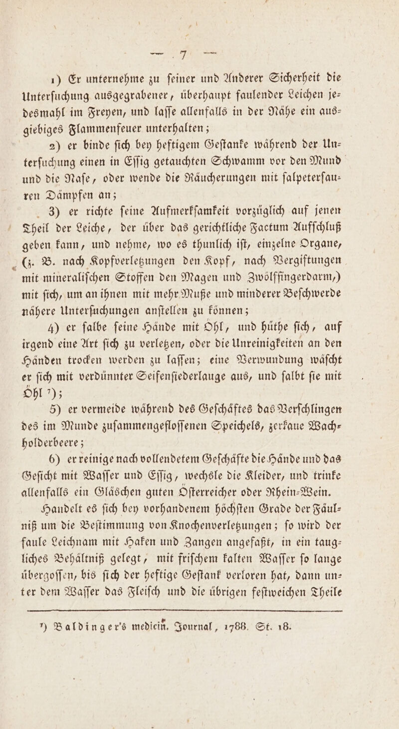 M 1) Er unternehme zu feiner und Anderer Sicherheit die Unterſuchung ausgegrabener, überhaupt faulender Leichen je— giebiges Flammenfeuer unterhalten; 2) er binde ſich bey heftigem Geſtanke während der Un— terſuchung einen in Eſſig getauchten Schwamm vor den Mund und die Naſe, oder wende die Räucherungen mit ſalpeterſau— ren Dämpfen an; 3) er richte feine Aufmerkſamkeit vorzüglich auf jenen Theil der Leiche, der über das gerichtliche Factum Aufſchluß geben kann, und nehme, wo es thunlich iſt, einzelne Organe, (J. B. nach Kopfverletzungen den Kopf, nach Vergiftungen mit mineraliſchen Stoffen den Magen und Zwölffingerdarm.) mit ſich, um an ihnen mit mehr Muße und minderer Beſchwerde nähere Unterſuchungen anſtellen zu können; 4) er falbe feine Hände mit Ohl, und hüthe ſich, auf irgend eine Art ſich zu verletzen, oder die Unreinigkeiten an den Händen trocken werden zu laſſen; eine Verwundung wäſcht er ſich mit verdünnter Seifenſiederlauge aus, und ſalbt ſie mit Ohl *); 5) er vermeide während des Geſchäftes das Verſchlingen des im Munde zuſammengefloſſenen Speichels, zerkaue Wach— holderbeere; 6) er reinige nach vollendetem Geſchäfte die Hände und das Geſicht mit Waſſer und Eſſig, wechsle die Kleider, und trinke allenfalls ein Gläschen guten Ofterreicher oder Rhein-Wein. Handelt es ſich bey vorhandenem höchſten Grade der Fäul— niß um die Beſtimmung von Knochenverletzungen; ſo wird der faule Leichnam mit Haken und Zangen angefaßt, in ein taug— liches Behältniß gelegt, mit friſchem kalten Waſſer ſo lange übergoſſen, bis ſich der heftige Geſtank verloren hat, dann un— ter dem Waſſer das Fleiſch und die übrigen feſtweichen Theile ) Baldinger's mediein. Journal, 1786. St. 18.