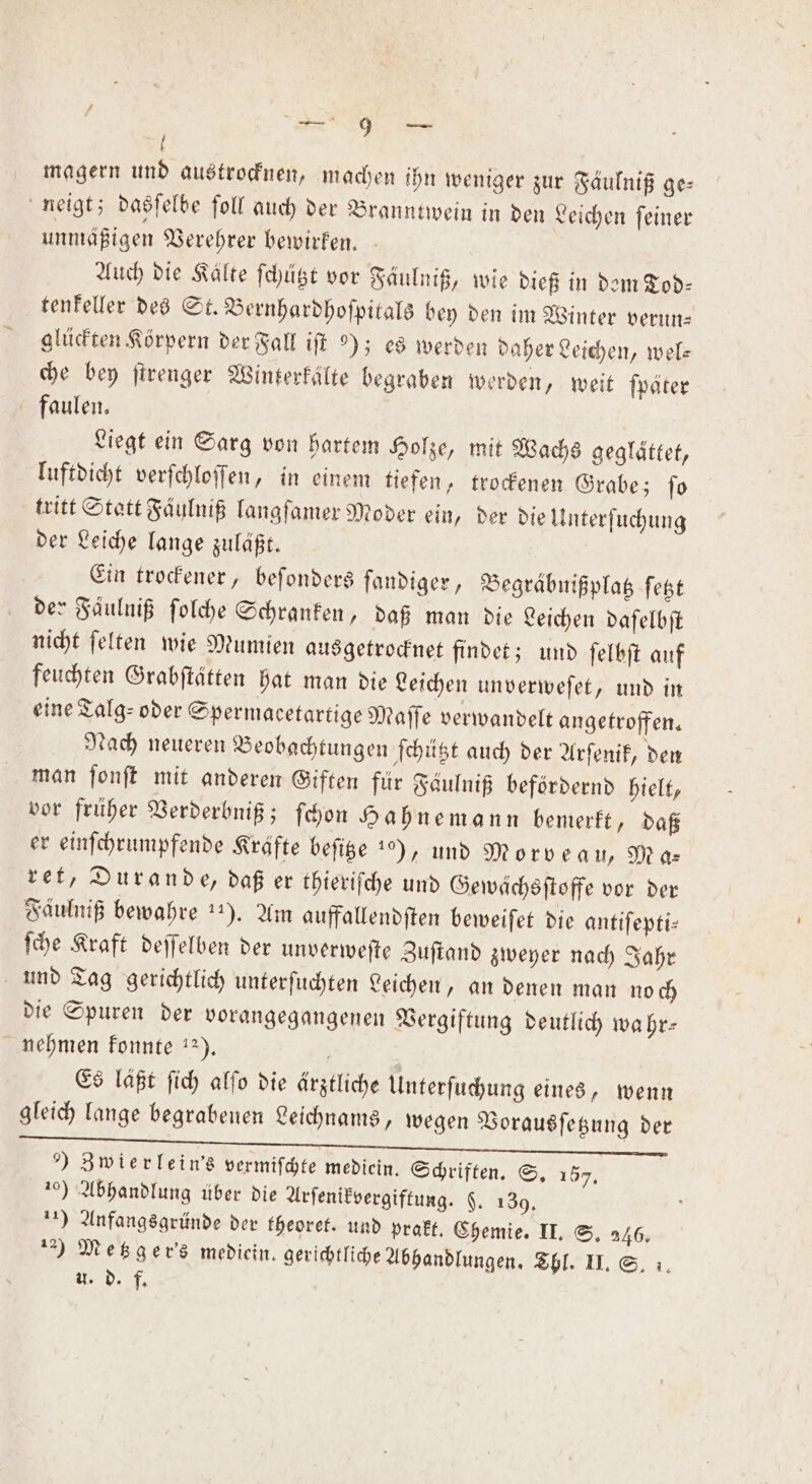 a { magern und austrocknen, machen ihn weniger zur Fäulniß ge⸗ neigt; dasſelbe ſoll auch der Branntwein in den Leichen ſeiner unmäßigen Verehrer bewirken. Auch die Kälte ſchützt vor Fäulniß, wie dieß in dem Tod⸗ tenkeller des St. Bernhardhoſpitals bey den im Winter verun— glückten Körpern der Fall iſt ); es werden daher Leichen, wel: che bey ſtrenger Winterkaͤlte begraben werden, weit ſpäter faulen. Liegt ein Sarg von hartem Holze, mit Wachs geglättet, luftdicht verſchloſſen, in einem tiefen, trockenen Grabe; ſo tritt Statt Faͤulniß langſamer Moder ein, der die Unterſuchung der Leiche lange zuläßt. Ein trockener, beſonders ſandiger, Begräbnißplatz ſetzt der Faͤulniß ſolche Schranken, daß man die Leichen daſelbſt nicht ſelten wie Mumien ausgetrocknet findet; und ſelbſt auf feuchten Grabſtätten hat man die Leichen unverweſet, und in eine Talg- oder Spermacetartige Maſſe verwandelt angetroffen. Nach neueren Beobachtungen ſchützt auch der Arſenik, den man ſonſt mit anderen Giften für Saulniß befördernd hielt, vor früher Verderbniß; ſchon Hahnemann bemerkt, daß er einſchrumpfende Krafte beſitze 1%), und Morveau, Mas ret, Durande, daß er thieriſche und Gewächsſtoffe vor der Fäulniß bewahre 11). Am auffallendſten beweiſet die antiſepti⸗ ſche Kraft deſſelben der unverweſte Zuſtand zweyer nach Jahr und Tag gerichtlich unterſuchten Leichen, an denen man noch die Spuren der vorangegangenen Vergiftung deutlich wahr— nehmen konnte 12). | Es läßt ſich alſo die ärztliche Unterſuchung eines, wenn gleich lange begrabenen Leichnams, wegen Vorausſetzung der ) Zwierlein's vermiſchte mediein. Schriften. S. 157. 20) Abhandlung über die Arſenikvergiftung. $. 139. 11) Anfangsgründe der theoret. und prakt. Chemie. II. S. 246. 2) Metzger's mediein. gerichtliche Abhandlungen. Thl. II. S. 1. u. d. f.