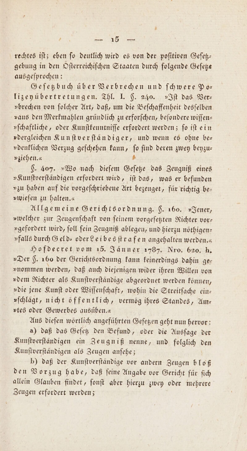 rechtes iſt; eben ſo deutlich wird es von der poſitiven Geſetz— gebung in den Sſterreichiſchen Staaten durch ends Geſetze ausgeſprochen: Geſetzbuch über Verbrechen und ſchwere Po— lizeyübertretungen. Thl. I. H. 240. »Iſt das Ver: »brechen von ſolcher Art, daß, um die Beſchaffenheit desſelben vaus den Merkmahlen gründlich zu erforſchen, beſondere wiſſen— »ſchaftliche, oder Kunſtkenntniſſe erfordert werden; ſo iſt ein »dergleichen Kunſtverſtändiger, und wenn es ohne be— »denklichen Verzug geſchehen kann, ie find deren zwey beyzu⸗ „ziehen. « F. 407. »Wo nach dieſem e das Zeugniß eines »Kunſtverſtändigen erfordert wird, iſt das, was er befunden »zu haben auf die vorgeſchriebene Art bekeuget, für richtig be⸗ »wieſen zu halten.« Allgemeine Gerichtsordnung. N 160. »Jener, »welcher zur Zeugenſchaft von ſeinem vorgeſetzten Richter vor— »gefordert wird, ſoll ſein Zeugniß ablegen, und hierzu nöthigen⸗ »falls durch Gel d oder Leibesſtrafen angehalten werden.« Hofdecret vom 15. Jänner 1787. Nro. 620. h. „Der H. 160 der Gerichtsordnung kann keinerdings dahin ge— »nommen werden, daß auch diejenigen wider ihren Willen von »dem Richter als Kunſtverſtändige abgeordnet werden können, »die jene Kunſt oder Wiſſenſchaft, wohin die Streitſache ein— »ſchlägt, nicht öffentlich, vermög ihres Standes, Am— vtes oder Gewerbes ausüben. « Aus dieſen wörtlich angeführten Geſetzen geht nun hervor: a) daß das Geſetz den Befund, oder die Ausſage der Kunſtverſtändigen ein Zeugniß nenne, und folglich den Kunſtverſtändigen als Zeugen anſehe; b) daß der Kunſtverſtändige vor andern Zeugen bloß den Vorzug habe, daß feine Angabe vor Gericht für ſich allein Glauben findet, ſonſt aber hierzu zwey oder mehrere Zeugen erfordert werden;