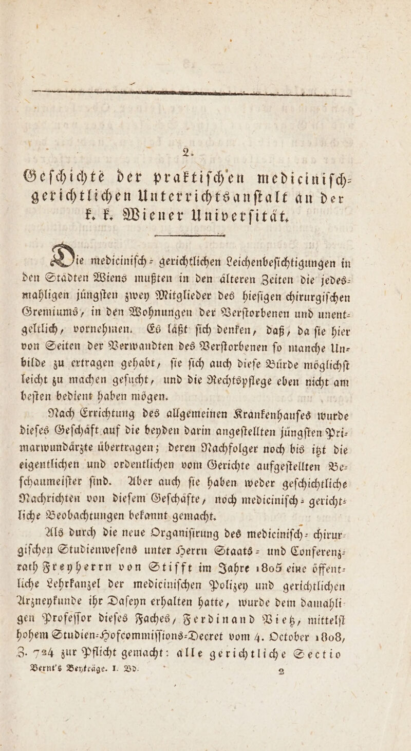 Geſchichte der praktiſchen mediciniſch— gerichtlichen Unterrichtsanſtalt an der k. k. Wiener Univerſität. Di medieiniſch⸗ gerichtlichen Leichenbeſichtigungen in den Städten Wiens mußten in den älteren Zeiten die jedes— mahligen jüngſten zwey Mitglieder des hieſigen chirurgiſchen Gremiums, in den Wohnungen der Verſtorbenen und unent— geltlich, vornehmen. Es laßt ſich denken, daß, da fie hier von Seiten der Verwandten des Verſtorbenen ſo manche Un— bilde zu ertragen gehabt, ſie ſich auch dieſe Bürde möglichſt leicht zu machen geſucht, und die Rechtspflege eben nicht am beſten bedient haben mögen. Nach Errichtung des allgemeinen Krankenhauſes wutde dieſes Geſchäft auf die beyden darin angeſtellten jüngſten Pri— marwundärzte übertragen; deren Nachfolger noch bis itzt die eigentlichen und ordentlichen vom Gerichte aufgeſtellten Be— ſchaumeiſter ſind. Aber auch ſie haben weder geſchichtliche Nachrichten von dieſem Gefchafte, noch medicinifch: le liche Beobachtungen bekannt gemacht. Als durch die neue Organiſirung des medieiniſch— chirur⸗ giſchen Studienweſens unter Herrn Staats- und Conferenz— rath Freyherrn von Stifft im Jahre 1805 eine öffent: liche Lehrkanzel der medieiniſchen Polizey und gerichtlichen Arzneykunde ihr Daſeyn erhalten hatte, wurde dem damahli— gen Profeſſor dieſes Faches, Ferdinand Vietz, mittelſt hohem Studien-Hofeommiſſions-Decret vom 4. October 1808, Z. 724 zur Pflicht gemacht: alle gerichtliche Sectio