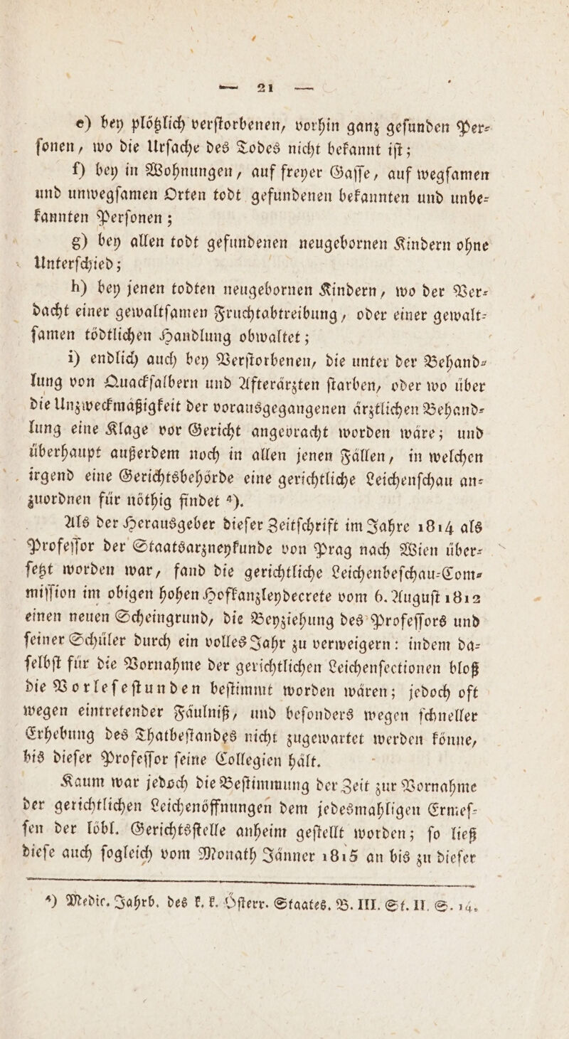 e) bey plötzlich verſtorbenen, vorhin ganz gefunden Per⸗ ſonen, wo die Urſache des Todes nicht bekannt iſt; f) bey in Wohnungen, auf freyer Gaſſe, auf wegfamen und unwegſamen Orten todt gefundenen bekannten und unbe— kannten Perſonen; 8) bey allen todt gefundenen neugebornen Kindern ohne AUnterſchied; | h) bey jenen todten neugebornen Kindern, wo der Ver: dacht einer gewaltſamen Fruchtabtreibung, oder einer gewalt— | ſamen tödtlichen Handlung obwaltet ; | i) endlich auch bey Verſtorbenen, die unter der Behand» lung von Quackſalbern und Afterärzten ftarben, oder wo über die Unzweckmäßigkeit der vorausgegangenen ärztlichen Behand⸗ lung eine Klage vor Gericht angebracht worden wäre; und überhaupt außerdem noch in allen jenen Fällen, in welchen zuordnen für nöthig findet 3). Als der Herausgeber dieſer Zeitſchrift im Jahre 1814 als Profeſſor der Staatsarzneykunde von Prag nach Wien über: ſetzt worden war, fand die gerichtliche Leichenbeſchau-Com— miſſion im obigen hohen Hofkanzleydeerete vom 6. Auguſt 1812 einen neuen Scheingrund, die Beyziehung des Profeſſors und ſeiner Schüler durch ein volles Jahr zu verweigern: indem da— ſelbſt für die Vornahme der gerichtlichen Leichenſectionen bloß die Vorleſeſtunden beſtimmt worden wären; jedoch oft wegen eintretender Fäulniß, und beſonders wegen ſchneller Erhebung des Thatbeſtandes nicht zugewartet werden könne, bis dieſer Profeſſor ſeine Collegien hält. Kaum war jedoch die Beſtimmung der Zeit zur Vornahme der gerichtlichen Leichenöffnungen dem jedesmahligen Ermeſ— ſen der löbl. Gerichtsſtelle anheim geſtellt worden; ſo ließ dieſe auch ſogleich vom Monath Jänner 1818 an bis zu diefer T..... ee en