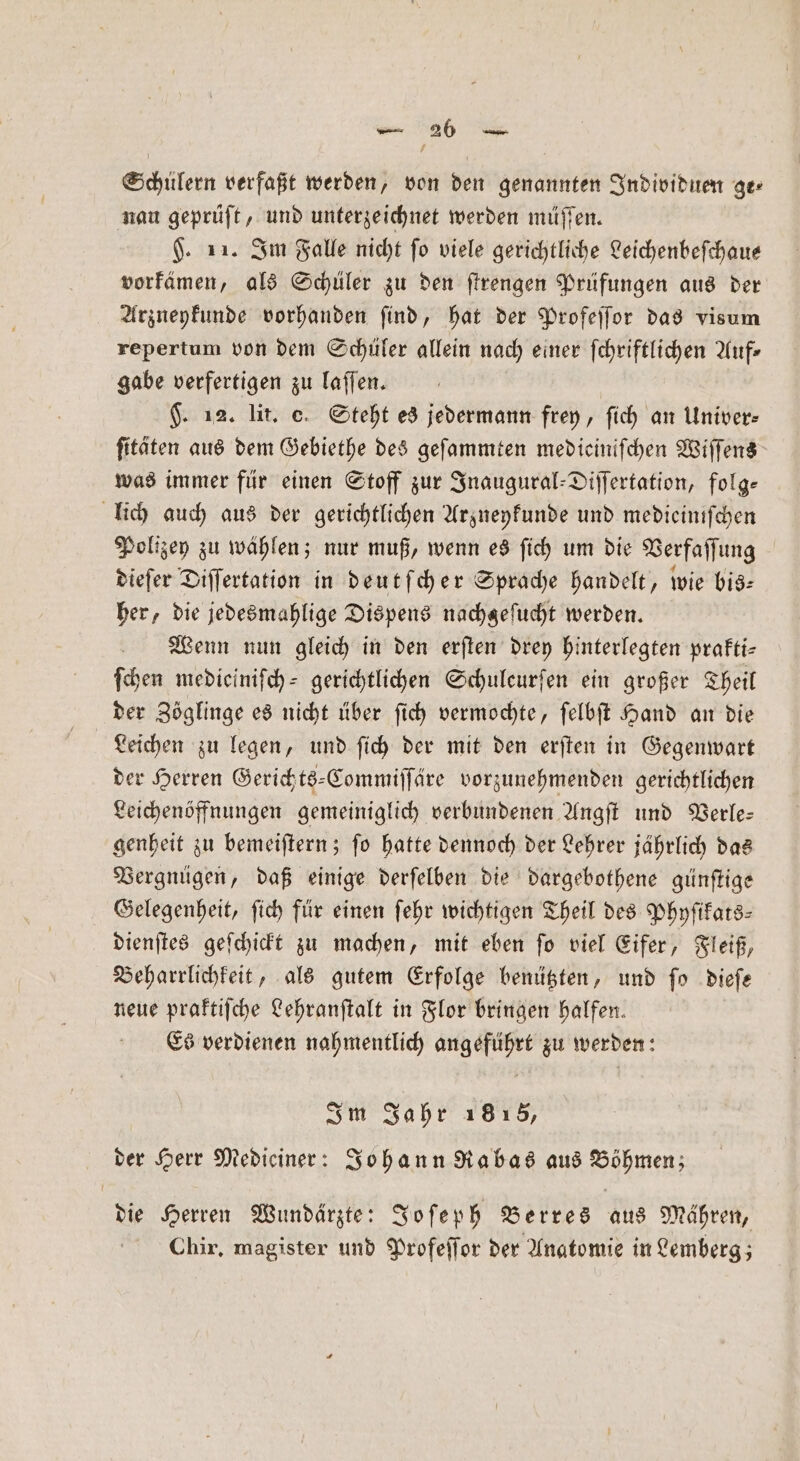 Schülern verfaßt werden, von den genannten Individuen ge⸗ nau geprüft, und unterzeichnet werden müſſen. §. 11. Im Falle nicht fo viele gerichtliche Leichenbefchaue vorkämen, als Schüler zu den ſtrengen Prüfungen aus der Arzneykunde vorhanden ſind, hat der Profeſſor das visum repertum von dem Schüler allein nach einer ſchriftlichen Auf- gabe verfertigen zu laſſen. | F. 12. lit. C. Steht es jedermann frey, ſich an Univer- ſitäten aus dem Gebiethe des geſammten medicinifchen Wiſſens was immer für einen Stoff zur Inaugural-Diſſertation, folg- lich auch aus der gerichtlichen Arzneykunde und medieiniſchen Polizey zu wählen; nur muß, wenn es ſich um die Verfaſſung dieſer Diſſertation in deutſcher Sprache handelt, wie bis: her, die jedesmahlige Dispens nachgefucht werden. Wenn nun gleich in den erſten drey hinterlegten prakti⸗ ſchen medieiniſch- gerichtlichen Schuleurfen ein großer Theil der Zöglinge es nicht über ſich vermochte, ſelbſt Hand an die Leichen zu legen, und ſich der mit den erſten in Gegenwart der Herren Gerichts-Commiſſäre vorzunehmenden gerichtlichen Leichenöffnungen gemeiniglich verbundenen Angſt und Verle— genheit zu bemeiſtern; ſo hatte dennoch der Lehrer jährlich das Vergnügen, daß einige derſelben die dargebothene günſtige Gelegenheit, ſich für einen ſehr wichtigen Theil des Phyſikats⸗ dienſtes geſchickt zu machen, mit eben ſo viel Eifer, Fleiß, Beharrlichkeit, als gutem Erfolge benützten, und ſo dieſe neue praktiſche Lehranſtalt in Flor bringen halfen. Es verdienen nahmentlich angeführt zu werden: Im Jahr 1815, der Herr Medieiner: Johann Rabas aus Böhmen; die Herren Wundärzte: Joſeph Berres aus Mähren, Chir. magister und Profeſſor der Anatomie in Lemberg;