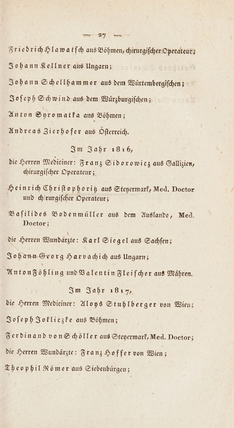 Friedrich Hlawatſch aus Böhmen, chirurgiſcher Operateur; Johann Kellner aus Ungarn; Johann Schellhammer aus dem Würtembergiſchen; Joſeph Schwind aus dem Würzburgiſchen; Anton Syromatka aus Böhmen; Andreas Zierhofer aus Ofterreich. I m Jahr 1816, die Herren Medieiner: Franz Sido rowicz aus Gallizien, chirurgiſcher Operateur; Heinrich Chriſtop horitz aus Steyermark, Med. Doctor und chirurgifcher Operateur; Baſilides Bodenmüller aus dem Auslande, Med. Doctor; die Herren Wundarzte: Karl Siegel aus Sachſen; Jo hans Sorg Harvachich aus Ungarn; Antongöhling und Valentin Fleiſcher aus Mähren. Im Jahr 1817, die Herren Medieiner: Aloys Stuhlberger von Wien; Joſeph Jokliczke aus Böhmen; Ferdinand von Schöller aus Steyermark, Med. Doctor; die Herren Wundärzte: Franz Hoffer von Wien; Theophil Römer aus Siebenbürgen;