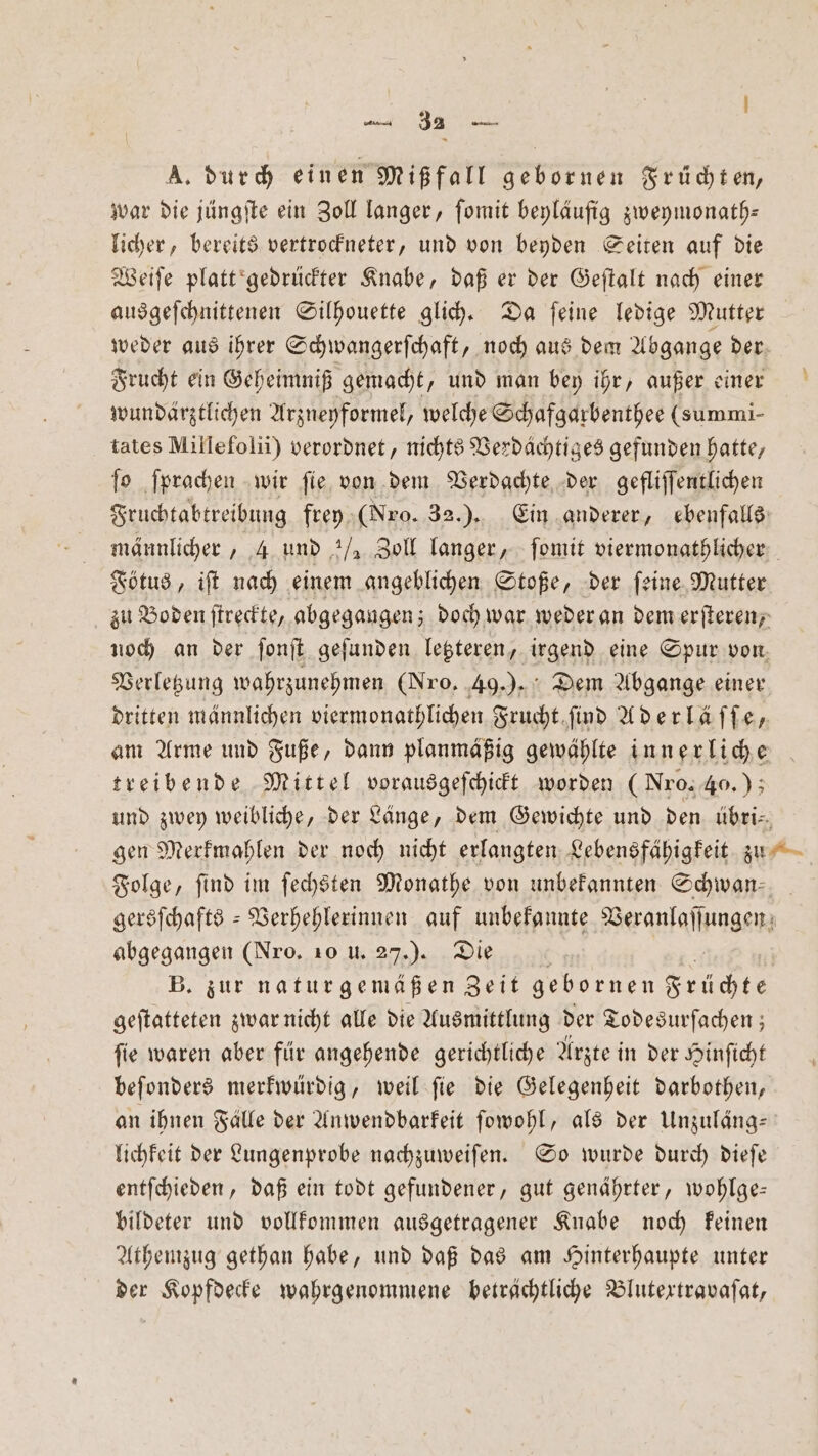 A. durch einen Mißfall gebornen Früchten, war die jüngſte ein Zoll langer, ſomit beyläufig zweymonath— licher, bereits vertrockneter, und von beyden Seiten auf die Weiſe platt gedrückter Knabe, daß er der Geſtalt nach einer ausgeſchnittenen Silhouette glich. Da ſeine ledige Mutter weder aus ihrer Schwangerſchaft, noch aus dem Abgange der Frucht ein Geheimniß gemacht, und man bey ihr, außer einer wundärztlichen Arzneyformel, welche Schafgarbenthee (summi- tates Millefolii) verordnet, nichts Verdächtiges gefunden hatte, ſo ſprachen wir ſie von dem Verdachte der gefliſſentlichen Sructabtreibung frey (Nro. 32.) . Ein anderer, ebenfalls männlicher, 4 und ½ Zoll langer, ſomit viermonathlicher Fötus, iſt nach einem angeblichen Stoße, der ſeine Mutter zu Boden ſtreckte, abgegangen; doch war weder an dem erſteren, noch an der ſonſt geſunden letzteren, irgend eine Spur von Verletzung wahrzunehmen (Nro, 49.). Dem Abgange einer dritten männlichen viermonathlichen Frucht ſind Aderläffe, am Arme und Fuße, dann planmäßig gewählte innerliche treibende Mittel vorausgeſchickt worden (Nro. 40.); und zwey weibliche, der Länge, dem Gewichte und den übri— gen Merkmahlen der noch nicht erlangten Lebensfähigkeit zu Folge, find im ſechsten Monathe von unbekannten Schwan gersſchafts-Verhehlerinnen auf unbekannte Veranlaſſungen abgegangen (Nro, 10 u. 27.). Die K B. zur naturgemäßen Zeit gebornen Früchte geſtatteten zwar nicht alle die Ausmittlung der Todesurſachen; ſie waren aber für angehende gerichtliche Arzte in der Hinſicht beſonders merkwürdig, weil ſie die Gelegenheit darbothen, an ihnen Falle der Anwendbarkeit ſowohl, als der Unzuläng— lichkeit der Lungenprobe nachzuweiſen. So wurde durch dieſe entſchieden, daß ein todt gefundener, gut genährter, wohlge— bildeter und vollkommen ausgetragener Knabe noch keinen Athemzug gethan habe, und daß das am Hinterhaupte unter der Kopfdecke wahrgenommene beträchtliche Blutextravaſat,