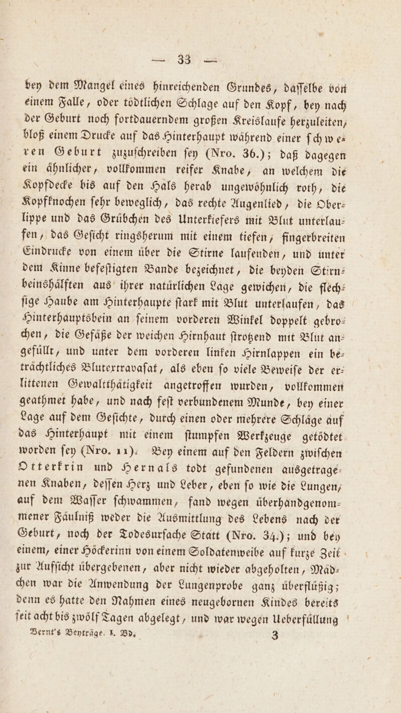 bey dem Mangel eines hinreichenden Grundes, daſſelbe von einem Falle, oder tödtlichen Schlage auf den Kopf, bey nach der Geburt noch fortdauerndem großen Kreislaufe herzuleiten, bloß einem Drucke auf das Hinterhaupt während einer ſch we⸗ ren Geburt zuzuſchreiben ſey (Nro. 36.); daß dagegen ein ähnlicher, vollkommen reifer Knabe, an welchem die Kopfdecke bis auf den Hals herab ungewöhnlich roth, die Kopfknochen ſehr beweglich, das rechte Augenlied, die Ober: lippe und das Grübchen des Unterkiefers mit Blut unterlau— fen, das Geſicht ringsherum mit einem tiefen, fingerbreiten Eindrucke von einem über die Stirne laufenden, und unter dem Kinne befeſtigten Bande bezeichnet, die beyden Stirn: beinshälften aus ihrer natürlichen Lage gewichen, die flech— ſige Haube am Hinterhaupte ſtark mit Blut unterlaufen, das Hinterhauptsbein an ſeinem vorderen Winkel doppelt gebro⸗ chen, die Gefäße der weichen Hirnhaut ſtrotzend mit Blut an: gefüllt, und unter dem vorderen linken Hirnlappen ein be- trächtliches Blutextravaſat, als eben fo viele Beweiſe der er: littenen Gewaltthätigkeit angetroffen wurden, vollkommen geathmet habe, und nach feſt verbundenem Munde, bey einer Lage auf dem Geſichte, durch einen oder mehrere Schläge auf das Hinterhaupt mit einem ſtumpfen Werkzeuge getödtet worden ſey (Nro. 11). Bey einem auf den Feldern zwiſchen Otterkrin und Hernals todt gefundenen ausgetrage— nen Knaben, deſſen Herz und Leber, eben ſo wie die Lungen, auf dem Waſſer ſchwammen, fand wegen überhandgenom— mener Fäulniß weder die Ausmittlung des Lebens nach der Geburt, noch der Todesurſache Statt (Nro. 34.); und bey einem, einer Höckerinn von einem Soldatenweibe auf kurze Zeit zur Aufſicht übergebenen, aber nicht wieder abgeholten, Map: chen war die Anwendung der Lungenprobe ganz überflüßig; denn es hatte den Nahmen eines neugebornen Kindes bereits ſeit acht bis zwölf Tagen abgelegt, und war wegen Ueberfüllung Bernt's Beyträge 1. Bd. 3