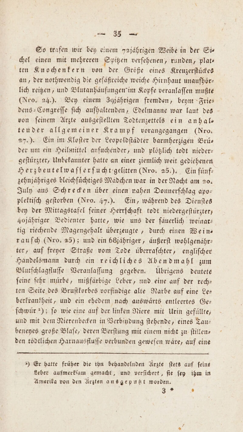 — 36 — So trafen wir bey einem 52jährigen Weibe in der St chel einen mit mehreren Spitzen verſehenen, runden, plat— ten Knochenkern von der Größe eines Krenzerſtückes an, der nothwendig die gefäßreiche weiche Hirnhaut unaufhör— lich reitzen, und Blutanhäufungemim Kopfe veranlaſſen mußte (Nro. 24.). Bey einem 3 jährigen fremden, beym Frie— dens-Congreſſe ſich aufhaltenden, Edelmanne war laut des von ſeinem Arzte ausgeſtellten Todtenzettels ein anhal— tender allgemeiner Krampf vorangegangen (Nro, 27.). Ein im Kloſter der Leopoldſtädter barmherzigen Brü— der um ein Heilmittel anſuchender, und plötzlich todt nieder— geſtürzter, Unbekannter hatte an einer ziemlich weit gediehenen Herzbeutelwaſſerſucht gelitten (Nros 25.). Ein fünf- zehnjähriges bleichfüchtiges Madchen war in der Nacht am 20. July aus Schrecken über einen nahen Donnerſchlag apo— plektiſch geſtorben (Nro. 47.). Ein, während des Dienſtes bey der Mittagstafel ſeiner Herrſchaft todt niedergeſtürzter, 4ojähriger Bedienter hatte, wie uns der ſäuerlich weinar— tig riechende Magengehalt überzeugte, durch einen Wein— rauſch (Nro, 25); und ein ö68jahriger, aäußerſt wohlgenähr: ter, auf freyer Straße vom Tode überraſchter, engliſcher Handelsmann durch ein reichliches Abendmahl zum Blutſchlagfluſſe Veranlaſſung gegeben. Übrigens deutete ſeine ſehr mürbe, mißfärbige Leber, und eine auf der rech— ten Seite des Bruſtkorbes vorfindige alte Narbe auf eine Le— berkrankheit, und ein ehedem nach auswärts entleertes Ge— ſchwür 2); fo wie eine auf der linken Niere mit Urin gefüllte, und mit dem Nierenbecken in Verbindung ſtehende, eines Tau— beneyes große Blaſe, deren Berſtung mit einem nicht zu ſtillen— den tödtlichen Harnausfluſſe verbunden geweſen wäre, auf eine 2) Er hatte früher die ihn behandelnden Arzte ſtets auf feine Leber aufmerkſam gemacht, und verſichert, ſie ſey ihm in Amerika von den Arzten aus geputzt worden.