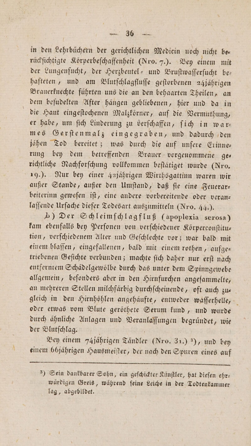 in den Lehrbüchern der gerichtlichen Mediein noch nicht be— rückſichtigte Körperbeſchaffenheit (Nro. J.). Bey einem mit der Lungenſucht, der Herzbeutel- und Bruſtwaſſerſucht be— hafteten, und am Blutſchlagfluſſe geſtorbenen 24jährigen Brauerknechte führten uns die an den behaarten Theilen, an dem beſudelten After haͤngen gebliebenen, hier und da in die Haut eingeſtochenen Malzkörner, auf die Vermuthung, er habe, um ſich Linderung zu verſchaffen, ſich in war mes Gerſtenmalz eingegraben, und dadurch den jahen Tod bereitet; was Nd die auf unſere Erinne: rung bey dem betreffenden Brauer vorgenommene ge— richtliche Nachforſchung vollkommen beſtätiget wurde (Nro. 19.). Nur bey einer Asjährigen Wirthsgattinn waren wir außer Stande, außer den Umſtand, daß ſie eine Feuerar— beiterinn geweſen iſt, eine andere vorbereitende oder veran— laſſende Urſache dieſer Todesart auszumitteln (Nro. 44.). ) Der Schleimſchlagfluß (apoplexia serosa) kam ebenfalls bey Perſonen von verſchiedener Körperconſtitu— tion, verſchiedenem Alter und Geſchlechte vor; war bald mit einem blaſſen, eingefallenen, bald mit einem rothen, aufge— triebenen Geſichte verbunden; machte ſich daher nur erſt nach entferntem Schädelgewölbe durch das unter dem Spinngewebe allgemein, beſonders aber in den Hirnfurchen angeſammelte, an mehreren Stellen milchfärbig durchſcheinende, oft auch zu- gleich in den Hirnhöhlen angehäufte, entweder waſſerhelle, oder etwas vom Blute geröthete Serum kund, und wurde durch ähnliche Anlagen und Veranlaſſungen begründet, wie der Blutſchlag. ‚ Bey einem 7Ajährigen Ländler (Nro. 31.) ), und bey einem 66jährigen Hausmeiſter, der nach den Spuren eines auf JJ. ͤ . BI BESTEN BR ) Sein dankbarer Sohn, ein geſchickters Künſtler, hat dieſen ehr: würdigen Greis, end ſeine Leiche in der Todtenkammer lag, abgebildet.