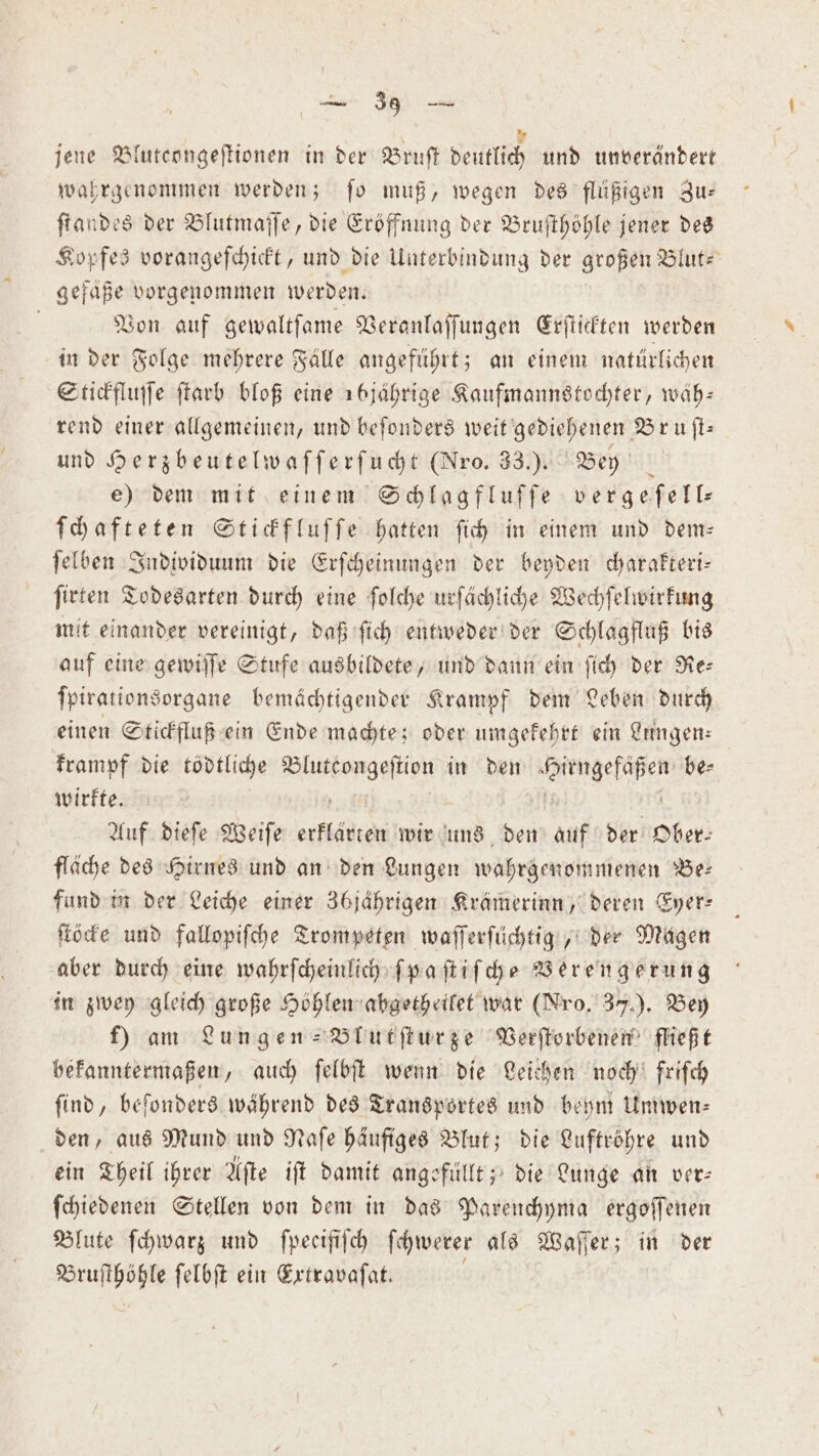 jene Blutcongeſtionen in der Bruſt deutlich und unverändert wahrgenommen werden; ſo muß, wegen des flüßigen Zu— ſtandes der Blutmaſſe, die Eröffnung der Bruſthöhle jener des Kopfes vorangeſchickt, und die Unterbindung der großen Blut- gefäße vorgenommen werden. Von auf gewaltſame Veranlaſſungen Erſtickten werden in der Folge mehrere Fälle angeführt; an einem natürlichen Stickfluſſe ſtarb bloß eine 1b6jährige Kaufmannstochter, wäh— rend einer allgemeinen, und beſonders weit gediehenen Bruſt— und Herzbeutelwaſſerſucht (Nro. 33.). Bey b e) dem mit einem Schlagfluſſe vergeſell⸗ ſchafteten Stickfluſſe hatten ſich in einem und dem— ſelben Individuum die Erſcheinungen der beyden charakteri— ſirten Todesarten durch eine ſolche urſächliche Wechſelwirkung mit einander vereinigt, daß ſich entweder der Schlagfluß bis auf eine gewiſſe Stufe ausbildete, und dann ein ſich der Re⸗ ſpirationsorgane bemächtigender Krampf dem Leben durch einen Stickfluß ein Ende machte; oder umgekehrt ein Lungen⸗ krampf die tödtliche ee in den ee be⸗ wirkte. Auf dieſe Weiſe erflädten wir uns den auf der Ober⸗ fläche des Hirnes und an den Lungen wahrgenommenen Be: fund in der Leiche einer 36jährigen Krämerinn, deren Eyer— ſtöcke und fallopiſche Trompeten waſſerſüchtig, der Magen aber durch eine wahrſcheinlich ſpaſtiſche Verengerung in zwey gleich große Höhlen abgetheilet war (Nro. 3). Bey f) am Lungen -Blutſturze Verſtorbenen fließt bekanntermaßen, auch ſelbſt wenn die Leichen noch friſch ſind, beſonders während des Transportes und beym Umwen⸗ den, aus Mund und Naſe häufiges Blut; die Luftröhre und ein Theil ihrer Aſte iſt damit angefüllt; die Lunge an ver: ſchiedenen Stellen von dem in das Parenchyma ergoſſenen Blute ſchwarz und ſpecifiſch ſchwerer als Waſſer; in der Bruſthöhle ſelbſt ein Extravaſat.