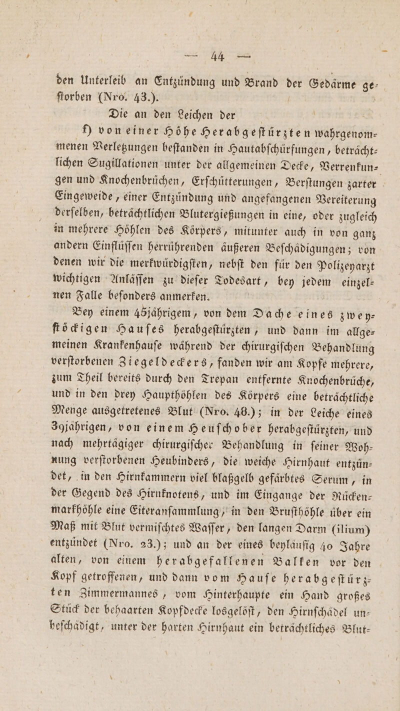 den Unterleib an Entzündung und Brand der Gedärme ge- ſtorben (Nro. 43.). | Die an den Leichen der ) von einer Höhe Herabgeſtürzten wahrgenom— menen Verletzungen beſtanden in Hautabſchürfungen, beträcht— lichen Sugillationen unter der allgemeinen Decke, Verrenkun⸗ gen und Knochenbrüchen, Erſchütterungen, Berſtungen zarter Eingeweide, einer Entzündung und angefangenen Vereiterung derſelben, beträchtlichen Blutergießungen in eine, oder zugleich in mehrere Höhlen des Körpers, mitunter auch in von ganz andern Einflüſſen herrührenden äußeren Beſchädigungen; von denen wir die merkwürdigſten, nebſt den für den Polizeyarzt wichtigen Anläſſen zu dieſer Todesart, bey jedem einzel: nen Falle beſonders anmerken. Bey einem 45jährigem, von dem Dache eines zwey⸗ ſtöckigen Hauſes herabgeſtürzten, und dann im allge⸗ meinen Krankenhauſe während der chirurgiſchen Behandlung verſtorbenen Ziegeldeckers, fanden wir am Kopfe mehrere, zum Theil bereits durch den Trepan entfernte Knochenbrüche, und in den drey Haupthöhlen des Körpers eine beträchtliche Menge ausgetretenes Blut (Nro. 46.); in der Leiche eines 39jährigen, von einem Heuſchober herabgeſtürzten, und nach mehrtägiger chirurgiſcher Behandlung in ſeiner Woh⸗ nung verſtorbenen Heubinders, die weiche Hirnhaut entzün⸗ det, in den Hirnkammern viel blaßgelb gefärbtes Serum, in der Gegend des Hirnknotens, und im Eingange der Rücken— markhöhle eine Eiteranſammlung, in den Bruſthöhle über ein Maß mit Blut vermiſchtes Waſſer, den langen Darm (ilium) entzündet (Nro. 23.); und an der eines beyläuſig 40 Jahre alten, von einem herabgefallenen Balken vor den Kopf getroffenen, und dann vom Hauſe herabgeſtürz⸗ ten Zimmermannes, vom Hinterhaupte ein Hand großes Stück der behaarten Kopfdecke losgelöſt, den Hirnſchädel un— beſchädigt, unter der harten Hirnhaut ein beträchtliches Blut⸗