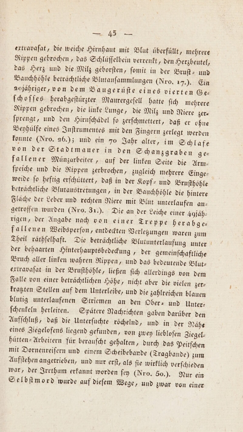 „ extravaſat, die weiche Hirnhaut mit Blut überfüllt, mehrere Rippen gebrochen, das Schlüſſelbein verrenkt, den Herzbeutel, das Herz und die Milz geborſten, ſomit in der Bruſt- und Bauchhöhle betrachtliche Blutanſammlungen (Nro. 17.) . Ein 20jähriger, von dem Baugerüſte eines vierten Ge: ſchoſſes, herabgeſtürzter Maurergeſell hatte ſich mehrere Rippen gebrochen, die linke Lunge, die Milz und Niere zer⸗ ſprengt, und den Hirnſchädel ſo zerſchmettert, daß er ohne Beyhülfe eines Inſtrumentes mit den Fingern zerlegt werden konnte (Nro. 26.); und ein 70 Jahr alter, im Schlafe von der Stadtmauer in den Schanzgraben ge⸗ fallener Münzarbeiter, auf der linken Seite die Arm⸗ ſpeiche und die Rippen zerbrochen, zugleich mehrere Einge⸗ weide ſo heftig erſchüttert, daß in der Kopf⸗ und Brufthöhle beträchtliche Blutaustretungen, in der Bauchhöhle die hintere Fläche der Leber und rechten Niere mit Blut unterlaufen an: getroffen wurden (Nro. 31.). Die an der Leiche einer 4 jäh— rigen, der Angabe nach von einer Treppe herabge⸗ fallenen Weibsperſon, entdeckten Verletzungen waren zum Theil räthſelhaft. Die beträchtliche Blutunterlaufung unter der behaarten Hinterhauptsbedeckung, der gemeinſchaftliche Bruch aller linken wahren Rippen, und das bedeutende Blut⸗ extravaſat in der Bruſthöhle, ließen ſich allerdings von dem Falle von einer beträchtlichen Höhe, nicht aber die vielen zer⸗ kratzten Stellen auf dem Unterleibe, und die zahlreichen blauen blutig unterlaufenen Striemen an den Ober⸗ und Unter⸗ ſchenkeln herleiten. Spätere Nachrichten gaben darüber den Aufſchluß, daß die Unterſuchte röchelnd, und in der Nahe eines Ziegelofens liegend gefunden, von zwey liebloſen Ziegel— hütten-Arbeitern für berauſcht gehalten, durch das Peitſchen mit Dornenreiſern und einem Scheibebande (Tragbande) zum Aufſtehen angetrieben, und nur erſt, als ſie wirklich verſchieden war, der Irrthum erkannt worden ſey (Nro. 50.). Nur ein Selbſtmord wurde auf dieſem Wege, und zwar von einer