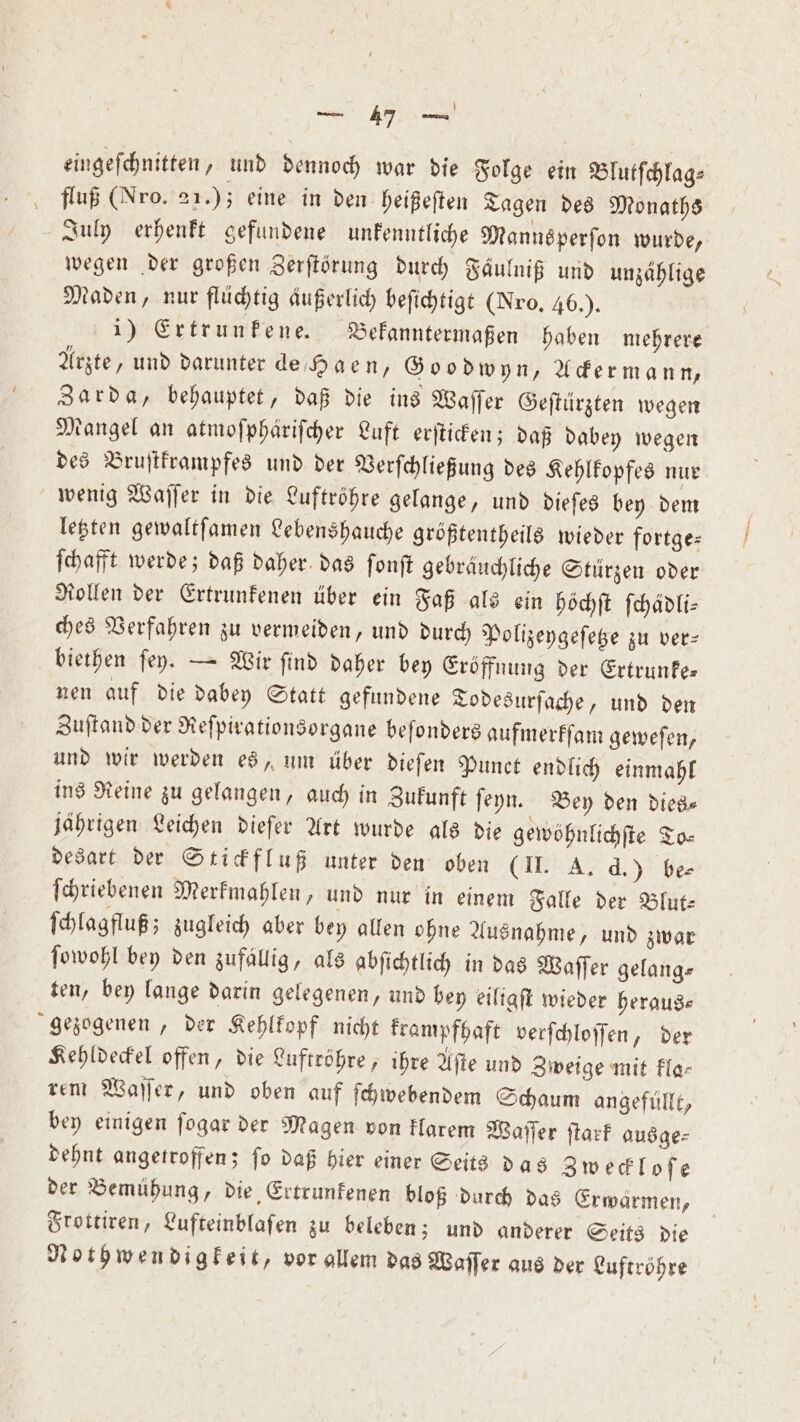 — 17 3 eingeſchnitten, und dennoch war die Folge ein Blutſchlag⸗ fluß (Nro. 21.); eine in den heißeſten Tagen des Monaths July erhenkt gefundene unkenntliche Manns perſon wurde, wegen der großen Zerſtörung durch Faͤulniß und unzählige Maden, nur flüchtig Außerlich beſichtigt (Nro. 46.). | 1) Ertrunkene. Bekanntermaßen haben mehrere Arzte, und darunter de Haen, Goodwyn, Ackermann, Zarda, behauptet, daß die ins Waſſer Geſtürzten wegen Mangel an atmofpharifcher Luft erſticken; daß dabey wegen des Bruſtkrampfes und der Verſchließung des Kehlkopfes nur wenig Waſſer in die Luftröhre gelange, und dieſes bey dem letzten gewaltſamen Lebenshauche größtentheils wieder fortge— ſchafft werde; daß daher das ſonſt gebräuchliche Stürzen oder Rollen der Ertrunkenen über ein Faß als ein höchſt ſchädli— ches Verfahren zu vermeiden, und durch Polizeygeſetze zu ver— biethen ſey. — Wir ſind daher bey Eröffnung der Ertrunke— nen auf die dabey Statt gefundene Todesurſache, und den Zuſtand der Reſpirationsorgane beſonders aufmerkſam geweſen, und wir werden es, um über dieſen Punct endlich einmahl ins Reine zu gelangen, auch in Zukunft ſeyn. Bey den dies⸗ jährigen Leichen dieſer Art wurde als die gewöhnlichſte To— desart der Stickfluß unter den oben (II. A. d.) be⸗ ſchriebenen Merkmahlen, und nur in einem Falle der Blut— ſchlagfluß; zugleich aber bey allen ohne Ausnahme, und zwar ſowohl bey den zufallig, als abſichtlich in das Waſſer gelang⸗ ten, bey lange darin gelegenen, und bey eiligſt wieder heraus— gezogenen, der Kehlkopf nicht krampfhaft verſchloſſen, der Kehldeckel offen, die Luftröhre, ihre Aſte und Zweige mit kla— rem Waſſer, und oben auf ſchwebendem Schaum angefüllt, bey einigen ſogar der Magen von klarem Waſſer ſtark ausge⸗ dehnt angetroffen; ſo daß hier einer Seits das Zweckloſe der Bemühung, die Ertrunkenen bloß durch das Erwärmen, Frottiren, Lufteinblaſen zu beleben; und anderer Seits die Nothwendigkeit, vor gllem das Waſſer aus der Luftröhre