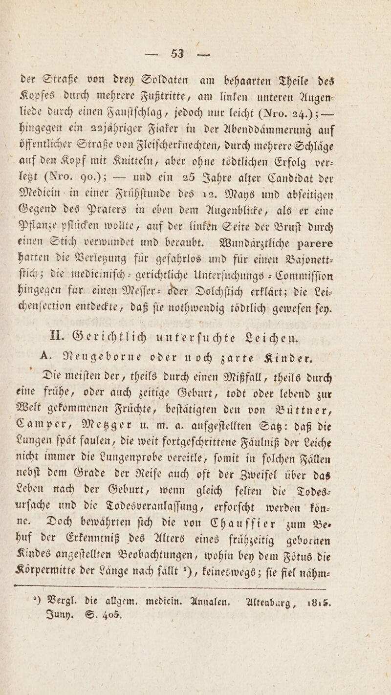 7 der Straße von drey Soldaten am behaarten Theile des Kopfes durch mehrere Fußtritte, am linken unteren Augen⸗ liede durch einen Fauſtſchlag, jedoch nur leicht (Nro. 24.) — hingegen ein 22jähriger Fiaker in der Abenddämmerung auf öffentlicher Straße von Fleiſcherknechten, durch mehrere Schläge letzt (Nro. 90.); — und ein 25 Jahre alter Candidat der Mediein in einer Frühſtunde des 12. Mays und abſeitigen Gegend des Praters in eben dem Augenblicke, als er eine Pflanze pflücken wollte, auf der linken Seite der Bruſt durch einen Stich verwundet und beraubt. Wundärztliche parere hatten die Verletzung für gefahrlos und für einen Bajonett— ſtich; die mediciniſch- gerichtliche Unterfuchungs - Commiſſion hingegen fur einen Meſſer- oder Dolchſtich erklärt; die Lei— chenſection entdeckte, daß fie nothwendig tödtlich gewefen ſey. II. Gerichtlich unterſuchte Leichen. A. Neugeborne oder noch zarte Kinder. Die meiſten der, theils durch einen Mißfall, theils durch eine frühe, oder auch zeitige Geburt, todt oder lebend zur Welt gekommenen Früchte, beſtätigten den von Büttner, Camper, Metzger u. m. a. aufgeſtellten Satz: daß die Lungen ſpät faulen, die weit fortgefchrittene Fäulniß der Leiche nicht immer die Lungenprobe vereitle, ſomit in ſolchen Fällen nebſt dem Grade der Reife auch oft der Zweifel über das Leben nach der Geburt, wenn gleich ſelten die Todes— urſache und die Todesveranlaſſung, erforſcht werden kön— ne. Doch bewährten ſich die von Chauſſier zum Be— huf der Erkenntniß des Alters eines frühzeitig gebornen Kindes angeſtellten Beobachtungen, wohin bey dem Fötus die Körpermitte der Länge nach fallt ), keineswegs; fie fiel 3 ) Vergl. die allgem. medicin. . Altenburg, 1815. Juny. S. 405.