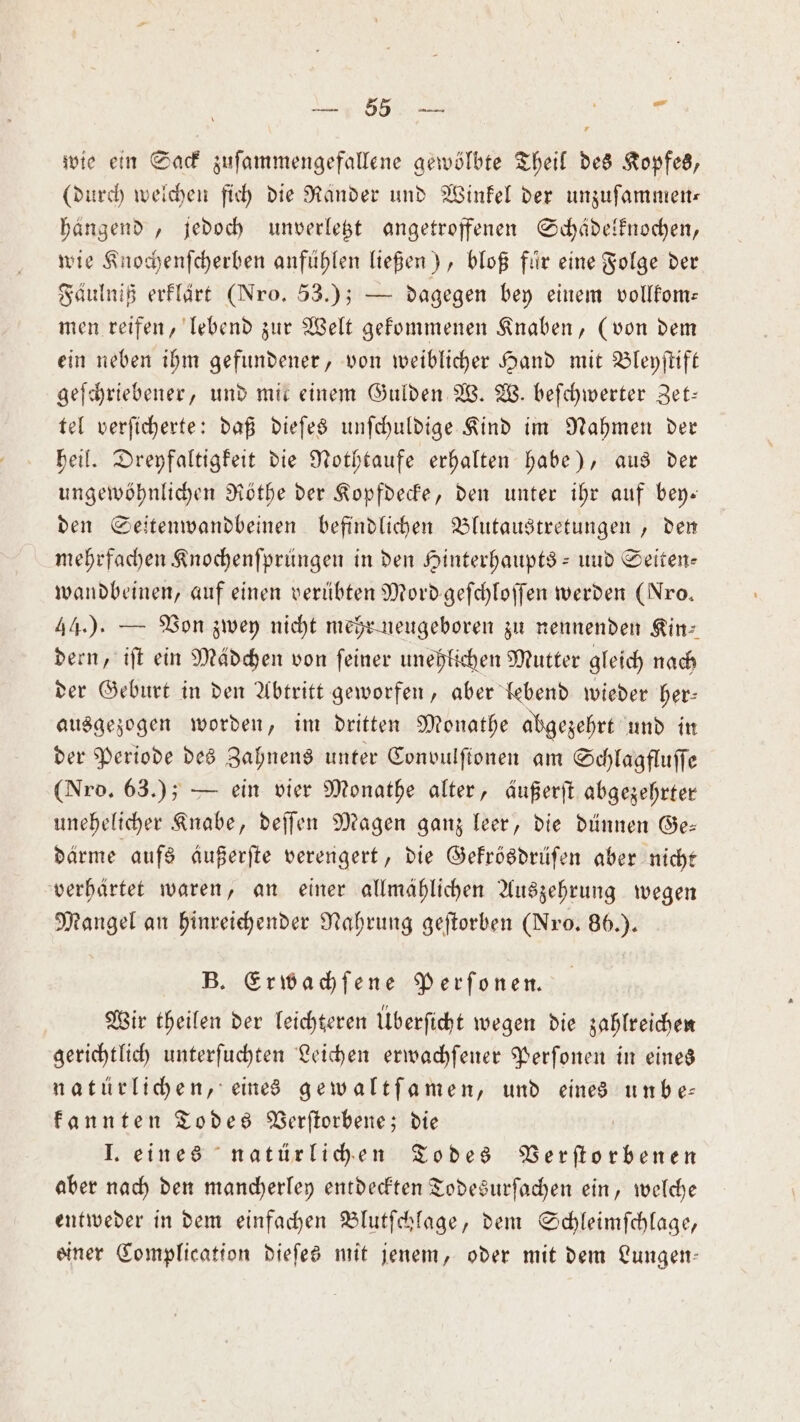 ra Be wie ein Sack zuſammengefallene gewölbte Theil des Kopfes, (durch welchen ſich die Ränder und Winkel der unzuſammen— hängend, jedoch unverletzt angetroffenen Schädelknochen, wie Knochenſcherben anfühlen ließen), bloß fuͤr eine Folge der Fäulniß erklärt (Nro. 53.); — dagegen bey einem vollkom— men reifen, lebend zur Welt gekommenen Knaben, (von dem ein neben ihm gefundener, von weiblicher Hand mit Bleyſtift geſchriebener, und mit einem Gulden W. W. beſchwerter Zet— tel verſicherte: daß dieſes unſchuldige Kind im Nahmen der heil. Dreyfaltigkeit die Nothtaufe erhalten habe), aus der ungewöhnlichen Rothe der Kopfdecke, den unter ihr auf bey. den Seitenwandbeinen befindlichen Blutaustretungen, den mehrfachen Knochenſprüngen in den Hinterhaupts- und Seiten— wandbeinen, auf einen verübten Mordgeſchloſſen werden (Nro. 44.). — Von zwey nicht mehr neugeboren zu nennenden Kin: dern, iſt ein Mädchen von ſeiner unehlichen Mutter gleich nach der Geburt in den Abtritt geworfen, aber lebend wieder her— ausgezogen worden, im dritten Monathe abgezehrt und in der Periode des Zahnens unter Convulſionen am Schlagfluſſe (Nro. 63.); — ein vier Monathe alter, äußerſt abgezehrter unehelicher Knabe, deſſen Magen ganz leer, die dünnen Ge— därme aufs Außerfte verengert, die Gekrösdrüſen aber nicht verhärtet waren, an einer allmählichen Auszehrung wegen Mangel an hinreichender Nahrung geſtorben (Nro. 86.). B. Erwachſene Perſonen. Wir theilen der leichteren Überſicht wegen die zahlreichen gerichtlich unterſuchten Leichen erwachſener Perſonen in eines natürlichen, eines gewaltſamen, und eines unbe— kannten Todes Verſtorbene; die I. eines natürlichen Todes Verſtorbenen aber nach den mancherley entdeckten Todesurſachen ein, welche entweder in dem einfachen Blutſchlage, dem Schleimſchlage, siner Complication dieſes mit jenem, oder mit dem Lungen—