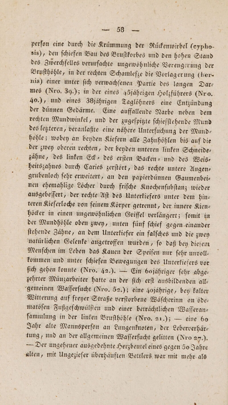 8 perfon eine durch die Krümmung der Rückenwirbel (eypho- sis), den fchiefen Bau des Bruſtkorbes und den hohen Stand des Zwerchfelles verurſachte ungewöhnliche Verengerung der Bruſthöhle, in der rechten Schamlefze die Vorlag erung (ber- nia) einer unter ſich verwachſenen Partie des langen Dar: mes (Nro. 39.); in der eines 45jährigen Holzführers (Nr o. 40.), und eines 38jährigen Taglöhners eine Entzündung der dünnen Gedärme. Eine auffallende Narbe neben dem rechten Mundwinkel, und der zugeſpitzte ſchiefſtehende Mund des letzteren, veranlaßte eine nähere Unterſuchung der Mund— hohle; wobey an beyden Kiefern alle Zahnhöhlen bis auf die der zwey oberen rechten, der beyden unteren linken Schneide— zähne, des linken Eck⸗ des erſten Backen- und des Weis— heitszahnes durch Caries zerſtört, das rechte untere Augen- grubenloch ſehr erweitert, an den papierdünnen Gaumenbei— nen ehemahlige Löcher durch friſche Knochenſubſtanz wieder ausgebeſſert, der rechte Aſt des Unterkiefers unter dem hin⸗ teren Kieferloche von ſeinem Körper getrennt, der innere Kien— höcker in einen ungewöhnlichen Griffel verlängert; ſomit in der Mundhöhle oben zwey, unten fünf ſchief gegen einander ſtehende Zähne, an dem Unterkiefer ein falſches und die zwey natürlichen Gelenke angetroffen wurden, fo daß bey dieſem Menſchen im Leben das Kauen der Speiſen nur ſehr unvoll— kommen und unter ſchiefen Bewegungen des Unterkiefers vor ſich gehen konnte (Nro. 42.) . — Ein bojähriger ſehr abge: zehrter Münzarbeiter hatte an der ſich erſt ausbildenden all— gemeinen Waſſerſucht (Nro. 52.); eine 4ojahrige, bey kalter Witterung auf freyer Straße verſtorbene Wäſcherinn an öde— matöſen Fußgeſchwülſten und einer beträchtlichen Waſſeran— ſammlung in der linken Bruſthöhle (Nro. 21.); — eine 60 Jahr alte Mannsperſon an Lungenknoten, der Leberverhär⸗ tung, und an der allgemeinen Waſſerſucht gelitten (Nro 27.). — Der ungeheuer ausgedehnte Herzbeutel eines gegen 50 Jahre alten, mit Ungeziefer überhäuften Bettlers war mit mehr als