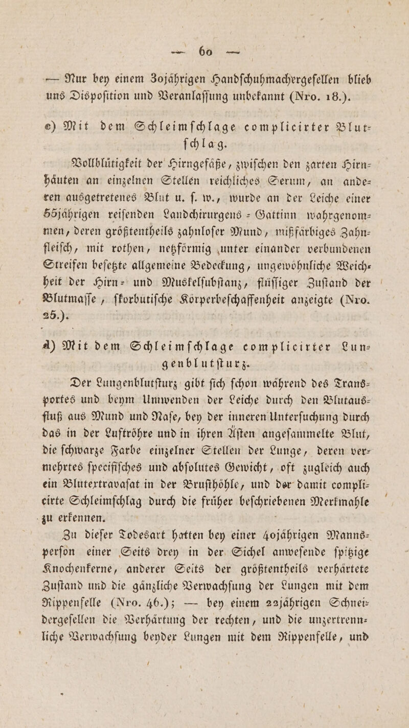 — Nur bey einem Zojährigen Handſchuhmachergeſellen blieb uns Dispofition und er RT (Nro. 18.). e) Mit dem Schleimſchlage complieirter Blur ſchlag. Vollblütigkeit der Hirngefäße, zwiſchen den zarten Hirn⸗ häuten an einzelnen Stellen reichliches Serum, an ande⸗ ren ausgetretenes Blut u. ſ. w., wurde an der Leiche einer 55jährigen reiſenden Landchirurgens -Gattinn wahrgenom— men, deren größtentheils zahnloſer Mund, mißfärbiges Zahn— fleiſch, mit rothen, netzförmig unter einander verbundenen Streifen beſetzte allgemeine Bedeckung, ungewöhnliche Weich— heit der Hirn- und Muskelſubſtanz, flüſſiger Zuſtand der Blutmaſſe, ſkorbutiſche eee anzeigte (Nro. N A) Mit dem Schleimſchlage complicirter Lun⸗ genblutſturz. Der Lungenblutſturz gibt ſich ſchon während des Trans— portes und beym Umwenden der Leiche durch den Blutaus— fluß aus Mund und Naſe, bey der inneren Unterſuchung durch das in der Luftröhre und in ihren Aſten angeſammelte Blut, die ſchwarze Farbe einzelner Stellen der Lunge, deren ver— mehrtes ſpeeifiſches und abſolutes Gewicht, oft zugleich auch ein Blutextravaſat in der Bruſthöhle, und der damit compli— eirte Schleimſchlag durch die früher e Merkmahle zu erkennen. Zu dieſer Todesart hatten bey einer 4ojährigen Manns— perſon einer Seits drey in der Sichel anweſende ſpitzige Knochenkerne, anderer Seits der größtentheils verhärtete Zuſtand und die gänzliche Verwachſung der Lungen mit dem Rippenfelle (Nro. 46.); — bey einem 22jährigen Schnei— dergeſellen die Verhärtung der rechten, und die unzertrenn— liche Verwachſung beyder Lungen mit dem Rippenfelle, und /