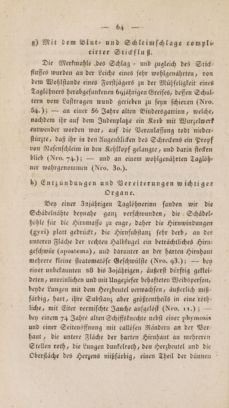 g) Mit dem Blut- und Schleimſchlage compli⸗ eirter Stickfluß. Die Merkmahle des Schlag- und zugleich des Stick— fluſſes wurden an der Leiche eines ſehr wohlgenährten, von dem Wohlſtande eines Forſtjägers zu der Mühſeligkeit eines Taglöhners herabgeſunkenen bojährigen Greiſes, deſſen Schul— tern vom Laſttragen wund gerieben zu ſeyn ſchienen (Nro. 54.); — an einer 56 Jahre alten Bindersgattinn, welche, nachdem ihr auf dem Judenplatze ein Korb mit Wurzelwerk entwendet worden war, auf die Veranlaſſung todt nieder: ſtürzte, daß ihr in den Augenblicken des Schreckens ein Propf von Naſenſchleim in den Kehlkopf gelangte, und darin ſtecken blieb (Nro. 74.); — und an einem wohlgenährten Taglöh⸗ ner wahrgenommen (Nro. 30.). h) Entzündungen und Vereiterungen wichtiger Organe. | Bey einer 32jährigen Taglöhnerinn fanden wir die Schädelnähte beynahe ganz verſchwunden, Die. Schädel: höhle für die Hirnmaſſe zu enge, daher die Hirnwindungen (gyri) platt gedrückt, die Hirnſubſtanz ſehr derb, an der unteren Fläche der rechten Halbkugel ein beträchtliches Hirn— geſchwür (apostema), und darunter an der harten Hirnhaut mehrere kleine ſteatomatöſe Geſchwülſte (Nro. 93.); — bey einer unbekannten 28 bis Zojährigen, äußerſt dürftig geklei— deten, unreinlichen und mit Ungeziefer behafteten Weibsperſon, beyde Lungen mit dem Herzbeutel verwachſen, äußerlich miß— farbig, hart, ihre Subſtanz aber größtentheils in eine röth— liche, mit Eiter vermiſchte Jauche aufgelöſt (Nro. 11); — bey einem 74 Jahre alten Schiffsknechte nebſt einer phymosis und einer Seitenöffnung mit callöſen Rändern an der Vor— haut, die untere Fläche der harten Hirnhaut an mehreren Stellen roth, die Lungen dunkelroth, den Herzbeutel und die Oberfläche des Herzens mißfärbig, einen Theil der dünnen