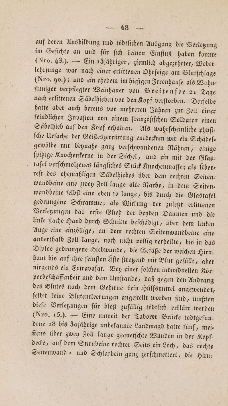 RE auf deren Ausbildung und tödtlichen Ausgang die Verletzung im Geſichte an und für ſich keinen Einfluß haben konnte (Nro. 43.). — Ein 18jähriger, ziemlich abgezehrter, Weber: lehrjunge war nach einer erlittenen Ohrfeige am Blutſchlage (Nro. 90. ); und ein ehedem im hieſigen Irrenhauſe als Wohn⸗ finniger verpflegter Weinhauer von Breitenſee 21 Tage nach erlittenen Säbelhieben vor den Kopf verſtorben. Derſelbe hatte aber auch bereits vor mehreren Jahren zur Zeit einer feindlichen Invaſion von einem franzöſiſchen Soldaten einen Säbelhieb auf den Kopf erhalten. Als wahrſcheinliche phyſi— ſche Urſache der Geiſteszerrüttung entdeckten wir ein Schädel: gewölbe mit beynahe ganz verſchwundenen Nähten, einige ſpitzige Knochenkerne in der Sichel, und ein mit der Glas— tafel verſchmolzenes längliches Stück Knochenmaſſe; als Über: reſt des ehemahligen Säbelhiebes über dem rechten Seiten— wandbeine eine zwey Zoll lange alte Narbe, in dem Seiten⸗ wandbeine ſelbſt eine eben fo lange, bis durch die Glastafel gedrungene Schramme; als Wirkung der zuletzt erlittenen Verletzungen das erſte Glied der beyden Daumen und die linke flache Hand durch Schnitte befchadigt, über dem linken Auge eine einzöllige, an dem rechten Seitenwandbeine eine anderthalb Zoll lange, noch nicht völlig verheilte, bis in das Diploe gedrungene Hiebwunde, die Gefäße der weichen Hirn: haut bis auf ihre feinſten Aſte ſtrotzend mit Blut gefüllt, aber nirgends ein Extravaſat. Bey einer ſolchen individuellen Kör⸗ perbeſchaffenheit und dem Umſtande, daß gegen den Andrang des Blutes nach dem Gehirne kein Hülfsmittel angewendet, ſelbſt keine Blutentleerungen angeſtellt worden ſind, mußten dieſe Verletzungen für bloß zufällig tödtlich erklärt werden (Nro, 15.). — Eine unweit der Taborer Brücke todtgefun— dene 28 bis 3ojährige unbekannte Landmagd hatte fünf, mei- ſtens über zwey Zoll lange gequetſchte Wunden in der Kopf— decke, auf dem Stirnbeine rechter Seits ein Loch, das rechte Seitenwand - und Schlafbein ganz zerſchmettert, die Hirn: