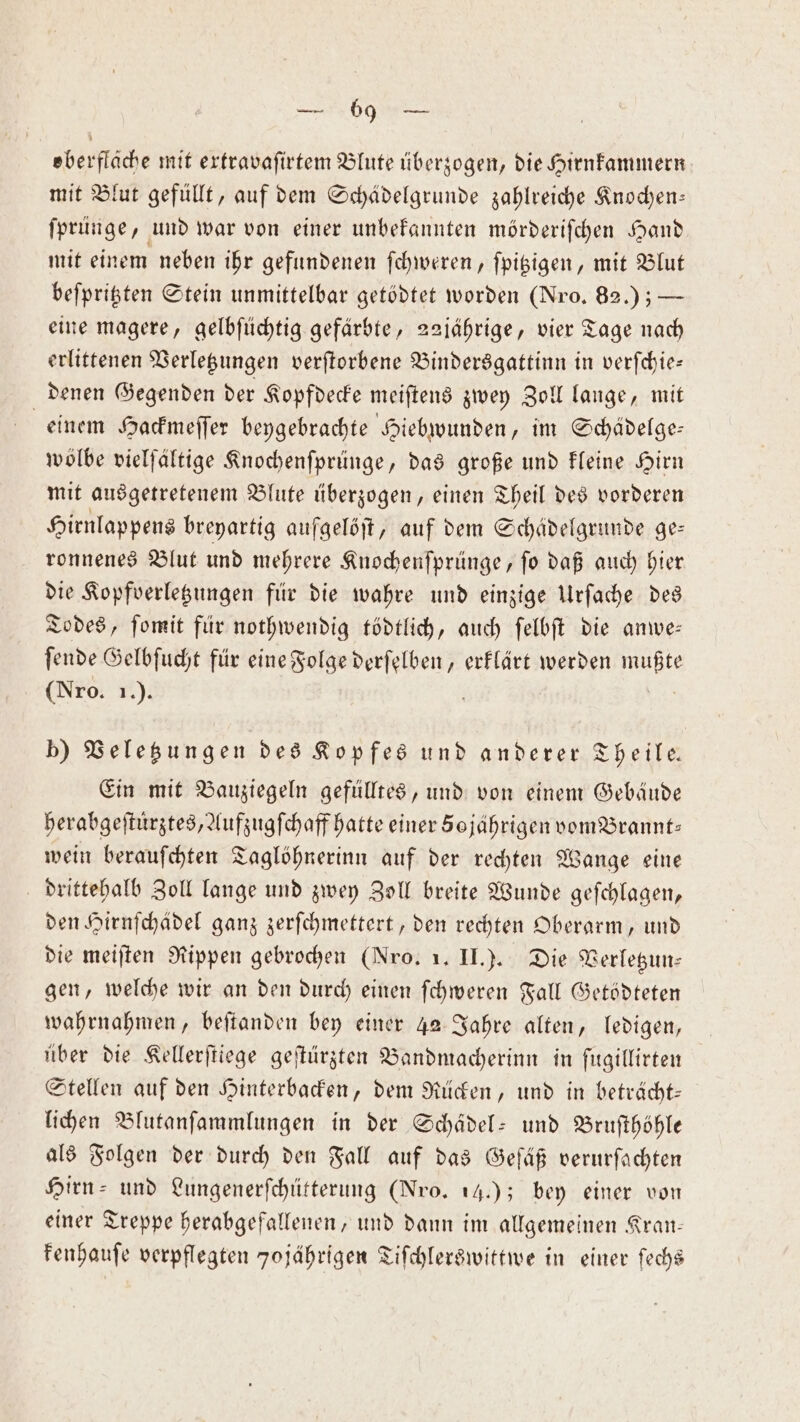 eberflache mit erfravafirtem Blute überzogen, die Hirnkammern mit Blut gefüllt, auf dem Schädelgrunde zahlreiche Knochen— ſprünge, und war von einer unbekannten mörderiſchen Hand mit einem neben ihr gefundenen ſchweren, ſpitzigen, mit Blut beſpritzten Stein unmittelbar getödtet worden (Nro. 82.) ; — eine magere, gelbſüchtig gefärbte, 22jährige, vier Tage nach erlittenen Verletzungen verſtorbene Bindersgattinn in verſchie— denen Gegenden der Kopfdecke meiſtens zwey Zoll lange, mit einem Hackmeſſer beygebrachte Hiebwunden, im Schädelge— wölbe vielfältige Knochenſprünge, das große und kleine Hirn mit ausgetretenem Blute überzogen, einen Theil des vorderen Hirnlappens breyartig aufgelöſt, auf dem Schädelgrunde ge— ronnenes Blut und mehrere Knochenſprünge, ſo daß auch hier die Kopfverletzungen für die wahre und einzige Urſache des Todes, ſomit für nothwendig tödtlich, auch ſelbſt die anwe— ſende Gelbſucht für eine Folge derſelben, erklärt werden Rats (Nro. 1.). b) Veletzungen des Kopfes und anderer Theile— Ein mit Bauziegeln gefülltes, und von einem Gebäude herabgeſtuͤrztes, Aufzugſchaff hatte einer 50 jährigen vom Brannt: wein berauſchten Taglöhnerinn auf der rechten Wange eine drittehalb Zoll lange und zwey Zoll breite Wunde geſchlagen, den Hirnſchädel ganz zerſchmettert, den rechten Oberarm, und die meiſten Rippen gebrochen (Nro. 1. II.). Die Verletzun— gen, welche wir an den durch einen ſchweren Fall Getödteten wahrnahmen, beſtanden bey einer 42 Jahre alten, ledigen, über die Kellerſtiege geſtürzten Bandmacherinn in ſugillirten Stellen auf den Hinterbacken, dem Rücken, und in beträcht— lichen Blutanſammlungen in der Schädel: und Bruſthöhle als Folgen der durch den Fall auf das Geſäß verurſachten Hirn- und Lungenerſchütterung (Nro. 14.); bey einer von einer Treppe herabgefallenen, und dann im allgemeinen Kran— kenhauſe verpflegten 7ojährigen Tiſchlerswittwe in einer ſechs