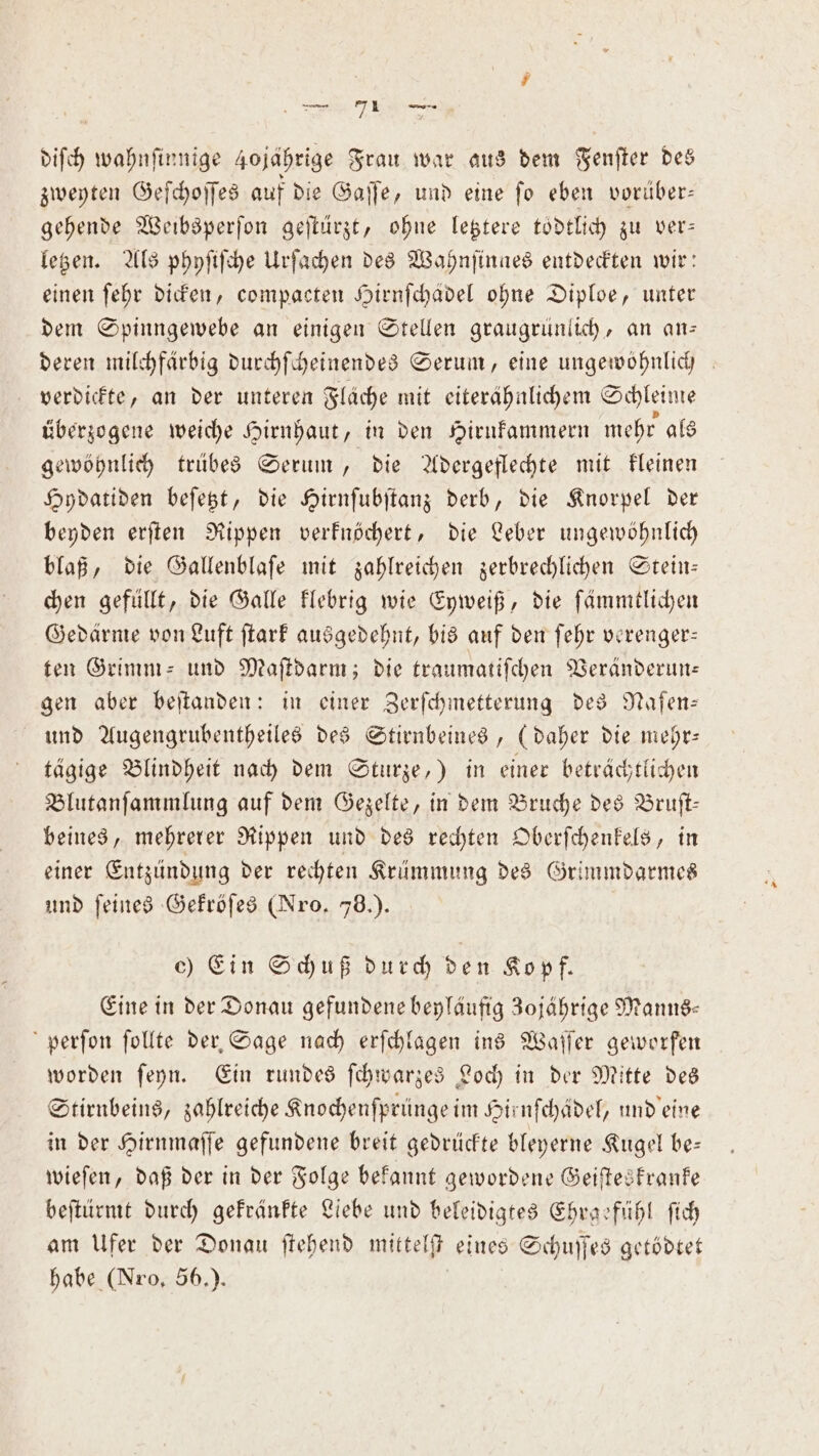 diſch wahnſinnige 40 jährige Frau war aus dem Fenſter des zweyten Geſchoſſes auf die Gaſſe, und eine ſo eben vorüber— gehende Weibsperſon geſtürzt, ohne letztere toͤdtlich zu ver— letzen. Als phyſiſche Urſachen des Wahnſinges entdeckten wir: einen ſehr dicken, compacten Hirnſchädel ohne Diploe, unter dem Spinngewebe an einigen Stellen graugrünlich, an an— deren milchfärbig durchſcheinendes Serum, eine ungewöhnlich verdickte, an der unteren Flache mit eiterähnlichem Schleime überzogene weiche Hirnhaut, in den Hirukammern mehr als gewöhnlich trübes Serum, die Adergeflechte mit kleinen Hydatiden beſetzt, die Hirnſubſtanz derb, die Knorpel der beyden erſten Rippen verknöchert, die Leber ungewöhnlich blaß, die Gallenblaſe mit zahlreichen zerbrechlichen Stein— chen gefüllt, die Galle klebrig wie Eyweiß, die ſämmtlichen Gedärme von Luft ſtark ausgedehnt, bis auf den ſehr verenger— ten Grimm- und Maſtdarm; die traumatiſchen Veränderun— gen aber beſtanden: in einer Zerſchmetterung des Naſen⸗ und Augengrubentheiles des Stirnbeines, (daher die mehr— tägige Blindheit nach dem Sturze,) in einer beträchtlichen Blutanſammlung auf dem Gezelte, in dem Bruche des Bruſt— beines, mehrerer Rippen und des rechten Oberſchenkels, in einer Entzündung der rechten Krümmung des Grimmdarmes und feines Gekröſes (Nro. 78.). c) Ein Schuß durch den Kopf. Eine in der Donau gefundene beyläufig 3ojährige Manns- perſon ſollte der Sage nach erſchlagen ins Waſſer geworfen worden ſeyn. Ein rundes ſchwarzes Loch in der Mitte des Stirnbeins, zahlreiche Knochenſprünge im Hirnfchädel, und eine in der Hirnmaſſe gefundene breit gedrückte bleyerne Kugel be— wieſen, daß der in der Folge bekannt gewordene Geiſteskranke beſtürmt durch gekränkte Liebe und beleidigtes Ehrgefühl ſich am Ufer der Donau ſtehend mittelſt eines Schuſſes getödtet habe (Nro, 56.).