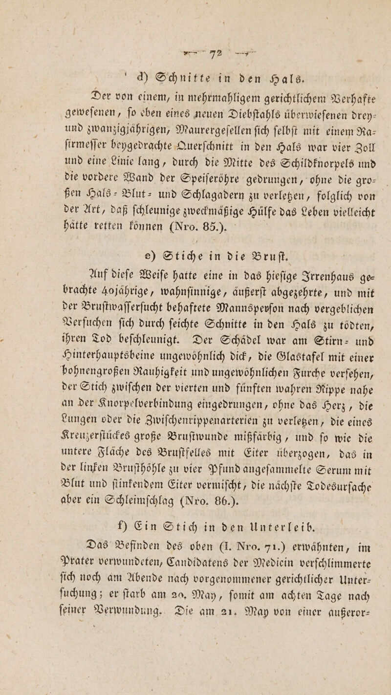 rn 72 * d) Schnitte in den Hals. | Der von einem, in mehrmahligem gerichtlichem Verhafte geweſenen, ſo eben eines neuen Diebſtahls überwieſenen drey⸗ und zwanzigjährigen, Maurergeſellen ſich ſelbſt mit einem Ra— ſirmeſſer beygedrachte Querſchnitt in den Hals war vier Zoll und eine Linie lang, durch die Mitte des S Schildknorpels und die vordere Wand der Speiſeröhre gedrungen, ohne die gro- ßen Hals-Blut- und Schlagadern zu verletzen, folglich von der Art, daß ſchleunige zweckmäßige Hülfe das Leben vielleicht hätte retten können (Nro. 85.). e) Stiche in die Bruſt. Auf dieſe Weiſe hatte eine in das hieſige Irrenhaus ge⸗ brachte 40 jährige, wahnſinnige, äußerſt abgezehrte, und mit der Bruſtwaſſerſucht behaftete Mannspevſon nach vergeblichen Verſuchen ſich durch ſeichte Schnitte in den Hals zu tödten, ihren Tod beſchleunigt. Der Schädel war am Stirn- und Hinterhauptsbeine ungewöhnlich dick, die Glastafel mit einer bohnengroßen Rauhigkeit und ungewöhnlichen Furche verſehen, der Stich zwiſchen der vierten und fünften wahren Rippe nahe an der Knorpelverbindung eingedrungen, ohne das Herz, die Lungen oder die Zwiſchenrippenarterien zu verletzen, die eines Kreuzerſtückes große Bruſtwunde mißfärbig, und ſo wie die untere Fläche des Bruſtfelles mit Eiter überzogen, das in der linken Bruſthöhle zu vier Pfund angeſammelte Serum mit Blut und ſtinkendem Eiter vermiſcht, die nächſte Todesurſache aber ein Schleimſchlag (Nro. 86.). f) Ein Stich in den Unterleib. Das Befinden des oben (I. Nro. 71.) erwähnten, im Prater verwundeten, Candidatens der Mediein verſchlimmerte ſich noch am Abende nach vorgenommener gerichtlicher Unter— ſuchung; er ſtarb am 20. May, ſomit am achten Tage nach ſeiner Verwundung. Die am 21. Map von einer außeror—