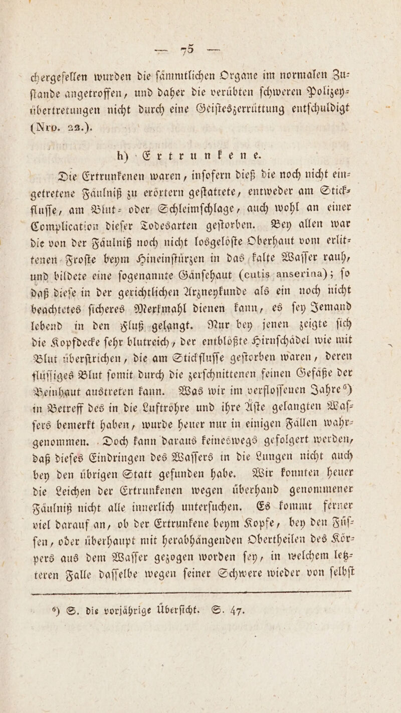 ſtande angetroffen, und daher die verübten ſchweren Polizey— übertretungen nicht durch eine Geiſteszerrüttung entſchuldigt (Nro. 22.). anern.nehe ne Die Ertrunkenen waren, inſofern dieß die noch nicht ein— getretene Faulniß zu erörtern geſtattete, entweder am Stick- fluſſe, am Blut- oder Schleimſchlage, auch wohl an einer Complication dieſer Todesarten geſtorben. Vey allen war die von der Fäulniß noch nicht losgelöſte Oberhaut vom erlit— tenen Froſte beym Hineinſtürzen in das kalte Waſſer rauh, und bildete eine ſogenannte Gänſehaut (cutis anserina); ſo daß dieſe in der gerichtlichen Arzneykunde als ein noch nicht beachtetes ſicheres Merkmahl dienen kann, es ſey Jemand lebend in den Fluß gelangt. Nur bey jenen zeigte ſich die Kopfdecke ſehr blutreich, der entblößte Hirnſchädel wie mit Blut überſtrichen, die am Stickfluſſe geſtorben waren, deren flüſſiges Blut ſomit durch die zerſchnittenen feinen Gefäße der Beinhaut austreten kann. Was wir im verfloſſeuen Jahre“) in Betreff des in die Luftröhre und ihre Afte gelangten Waſ— ſers bemerkt haben, wurde heuer nur in einigen Fällen wahr⸗ genommen. Doch kann daraus keineswegs gefolgert werden, daß dieſes Eindringen des Waſſers in die Lungen nicht auch bey den übrigen Statt gefunden habe. Wir konnten heuer die Leichen der Ertrunkenen wegen überhand genommener Fäulniß nicht alle innerlich unterſuchen. Es kommt ferner viel darauf an, ob der Ertrunkene beym Kopfe, bey den Füſ— fen, oder überhaupt mit herabhängenden Obertheilen des Kör— pers aus dem Waſſer gezogen worden ſey, in welchem letz⸗ teren Falle daſſelbe wegen ſeiner Schwere wieder von ſelbſt —— ——— ämͤ — ſ— een 6) S. die vorjährige Überſicht. S. 47.