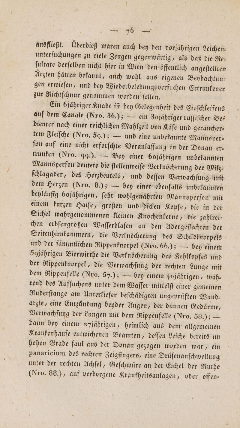 ausfließt. uͤberdieß waren auch bey den vorjährigen Leichen— unterſuchungen zu viele Zeugen gegenwärtig, als daß die Re⸗ ſultate derſelben nicht hier in Wien den öffentlich angeſtellten Arzten hätten bekannt, auch wohl aus eigenen Beobachtun— gen erwieſen, und bey Wiederbelebungsverſuchen Ertrunkener zur Richtſchnur genommen werden ſollen. Ein jähriger Knabe iſt bey Gelegenheit des Eisſchleifens auf dem Canale (Nro. 36.); — ein 3ojahriger ruſſiſcher Be: dienter nach einer reichlichen Mahlzeit von Käfe und geräucher⸗ tem Fleiſche (Nro. 50.); — und eine unbekannte Mannsper— ſon auf eine nicht erforſchte Veranlaſſung in der Donau er— trunken (Nro. 99.). — Bey einer bojährigen unbekannten Mannsperſon deutete die ſtellenweiſe Verknöcherung der Milz⸗ ſchlagader, des Herzbeutels, und deſſen Verwachſung mit dem Herzen (Nro. 8.); — bey einer ebenfalls unbekannten beyläufig 6ojährigen, ſehr wohlgenährten Mannsperſon mit einem kurzen Halſe, großen und dicken Kopfe, die in der Sichel wahrgenommenen kleinen Knochenkerne, die zahlrei— chen erbſengroßen Waſſerblaſen an den Adergeflechten der Seitenhirnkammern, die Verknöcherung des Schildknorpels und der ſämmtlichen Rippenknorpel (Nro. 66.); — bey einem 50jährigen Bierwirthe die Verknöcherung des Kehlkopfes und der Rippenknorpel, die Verwachſung der rechten Lunge mit dem Rippenfelle (Nro. 57.) — bey einem Jojährigen, wäh⸗ rend des Aufſuchens unter dem Waſſer mittelſt einer gemeinen Ruderſtange am Unterkiefer beſchädigten ungeprüften Wund— arzte, eine Entzündung beyder Augen, der dünnen Gedärme, Verwachſung der Lungen mit dem Rippenfelle (Nro. 58.); — dann bey einem 27 jährigen, heimlich aus dem allgemeinen Krankenhauſe entwichenen Beamten, deſſen Leiche bereits im hohen Grade faul aus der Donau gezogen worden war, ein panaricium des rechten Zeigfingers, eine Drüſenanſchwellung unter der rechten Achſel, Geſchwüre an der Eichel der Ruthe (Nro, 88.), auf verborgene Krankheitsanlagen, oder offen⸗