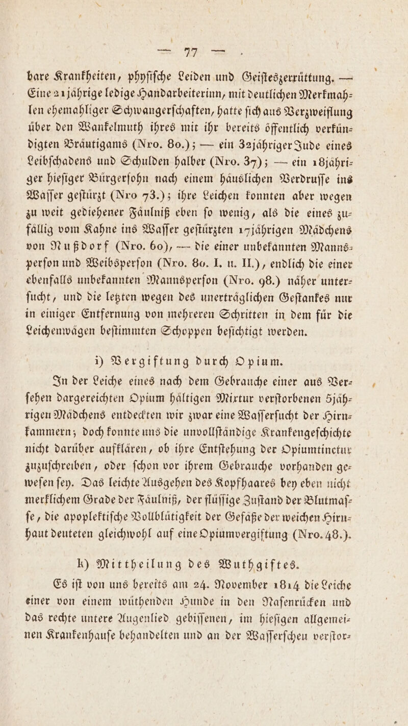 — 1 bare Krankheiten, phyſiſche Leiden und Geiſteszerrüttung. — Eine 2 ĩjaͤhrige ledige Handarbeiterinn, mit deutlichen Merkmah⸗ len ehemahliger Schwangerſchaften, hatte ſich aus Verzweiflung über den Wankelmuth ihres mit ihr bereits öffentlich verkün— digten Bräutigams (Nro. 80.); — ein 32jähriger Jude eines Leibſchadens und Schulden halber (Nro. 37); — ein 18jähri— ger hieſiger Bürgerſohn nach einem häuslichen Verdruſſe ins Waſſer geſtürzt (Nro 73.); ihre Leichen konnten aber wegen zu weit gediehener Fäulniß eben ſo wenig, als die eines zu— fällig vom Kahne ins Waſſer geſtürzten 17jährigen Mädchens von Nußdorf (Nro. 60), — die einer unbekannten Manns: perſon und Weibsperſon (Nro. 80. I. u. II.), endlich die einer ebenfalls unbekannten Mannsperſon (Nro. 98.) näher unter- ſucht, und die letzten wegen des unerträglichen Geſtankes nur in einiger Entfernung von mehreren Schritten in dem für die Leichenwägen beſtimmten Schoppen beſichtigt werden. i) Vergiftung durch Opium. In der Leiche eines nach dem Gebrauche einer aus Ver— ſehen dargereichten Opium haltigen Mixtur verſtorbenen 5jäb: rigen Mädchens entdeckten wir zwar eine Waſſerſucht der Hirn— kammern; doch konnte uns die unvollſtändige Krankengeſchichte nicht darüber aufklären, ob ihre Entſtehung der Opiumtinctur zuzuſchreiben, oder ſchon vor ihrem Gebrauche vorhanden ge: weſen ſey. Das leichte Ausgehen des Kopfhaares bey eben nicht merklichem Grade der Fäulniß, der flüſſige Zuſtand der Blutmaſ— fe, die apoplektiſche Vollblütigkeit der Gefäße der weichen Hirn- haut deuteten gleichwohl auf eine Opiumvergiftung (Nro. 48.). k) Mittheilung des Wuthgiftes. Es iſt von uns bereits am 24. November 1814 die Leiche einer von einem wüthenden Hunde in den Naſenrücken und das rechte untere Augenlied gebiſſenen, im hieſigen allgemei— nen Krankenhauſe behandelten und an der Waſſerſcheu verſtor—