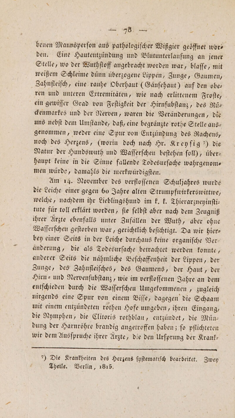 ei de benen Mannsperſon aus pathologiſcher Wißgier geöffnet wors den. Eine Hautentzündung und Blutunterlaufung an jener Stelle, wo der Wuthſtoff angebracht worden war, blaſſe, mit weißem Schleime dünn überzogene Lippen, Zunge, Gaumen, Zahnfleiſch, eine rauhe Oberhaut (Gänſehaut) auf den obe— ren und unteren Extremitäten, wie nach erlittenem Froſte, ein gewiſſer Grad von Feſtigkeit der Hirnſubſtanz, des Rü— ckenmarkes und der Nerven, waren die Veränderungen, die uns nebſt dem Umſtande, daß, eine begränzte rothe Stelle aus: genommen, weder eine Spur von Entzündung des Rachens, noch des Herzens, (worin doch nach Hr. Kreyſig ) die Natur der Hundswuth und Waſſerſcheu beſtehen ſoll), über: haupt keine in die Sinne fallende Todesurſache wahrgenom⸗ men würde, damahls die merkwürdigſten. Am 14. November des verfloſſenen Schuljahres wurde die Leiche einer gegen bo Jahre alten Strumpfwirkerswittwe, welche, nachdem ihr Lieblingshund im k. k. Thierarzneyinſti— tute für toll erklärt worden, ſie ſelbſt aber nach dem Zeugniß ihrer Arzte ebenfalls unter Zufällen der Wuth, aber ohne Waſſerſcheu geſtorben war, gerichtlich beſichtigt. Da wir hier- bey einer Seits in der Leiche durchaus keine organiſche Ver— änderung, die als Todesurſache betrachtet werden konnte, anderer Seits die nähmliche Beſchaffenheit der Lippen, der Zunge, des Zahnfleiſches, des Gaumens, der Haut, der Hirn- und Nervenſubſtanz, wie im verfloſſenen Jahre an dem entſchieden durch die Waſſerſcheu Umgekommenen „ zugleich nirgends eine Spur von einem Biſſe, dagegen die Schaam mit einem entzündeten rothen Hofe umgeben, ihren Eingang, die Nymphen, die Clitoris rothblau, entzündet, die Mün— dung der Harnröhre brandig angetroffen haben; ſo pflichteten wir dem Ausſpruche ihrer Arzte, die den Urſprung der Krank— ) Die Krankheiten des Herzens ſyſtematiſch bearbeitet. Zwey Theile. Berlin, 1815.