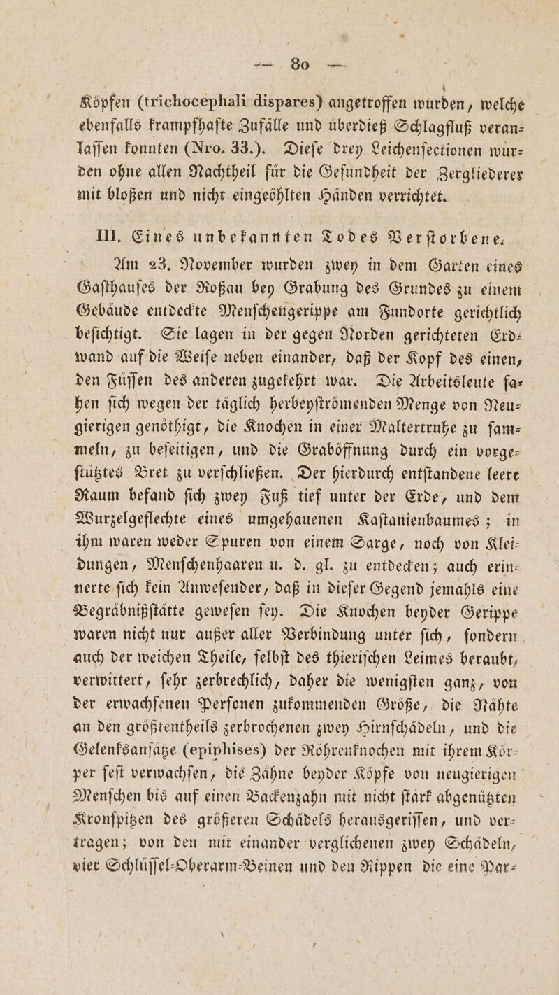 Köpfen (trichocephali dispares) angetroffen wurden, welche ebenfalls krampfhafte Zufälle und überdieß Schlagfluß veran— laſſen konnten (Nro. 33.). Dieſe drey Leichenſeetionen wur— den ohne allen Nachtheil für die Geſundheit der Zergliederer mit bloßen und nicht eingeöhlten Händen verrichtet. III. Eines unbekannten Todes Verſtorbene— Am 23. November wurden zwey in dem Garten eines Gaſthauſes der Roßau bey Grabung des Grundes zu einem Gebäude entdeckte Menſchengerippe am Fundorte gerichtlich beſichtigt. Sie lagen in der gegen Norden gerichteten Erd— wand auf die Weiſe neben einander, daß der Kopf des einen, den Füſſen des anderen zugekehrt war. Die Arbeitsleute far hen ſich wegen der täglich herbeyſtrbmenden Menge von Neu: gierigen genöthigt, die Knochen in einer Maltertruhe zu ſam— meln, zu beſeitigen, und die Graböffnung durch ein vorge— ſtütztes Bret zu verſchließen. Der hierdurch entſtandene leere Raum befand ſich zwey Fuß tief unter der Erde, und dem Wurzelgeflechte eines umgehauenen Kaſtanienbaumes; in ihm waren weder Spuren von einem Sarge, noch von Klei— dungen, Menſchenhaaren u. d. gl. zu entdecken; auch erin— nerte ſich kein Anweſender, daß in dieſer Gegend jemahls eine Begräbnißſtätte geweſen ſey. Die Knochen beyder Gerippe waren nicht nur außer aller Verbindung unter ſich, ſondern auch der weichen Theile, ſelbſt des thieriſchen Leimes beraubt, verwittert, ſehr zerbrechlich, daher die wenigſten ganz, von der erwachſenen Perſonen zukommenden Größe, die Nähte an den größtentheils zerbrochenen zwey Hirnſchädeln, und die Gelenksanſätze (epiphises) der Röhrenknochen mit ihrem Kör— per feſt verwachſen, die Zähne beyder Köpfe von neugierigen Menſchen bis auf einen Backenzahn mit nicht ftarf abgenützten Kronſpitzen des größeren Schädels herausgeriſſen, und ver— tragen; von den mit einander verglichenen zwey Schädeln, vier Schlüſſel⸗Oberarm-⸗Beinen und den Rippen die eine Par-