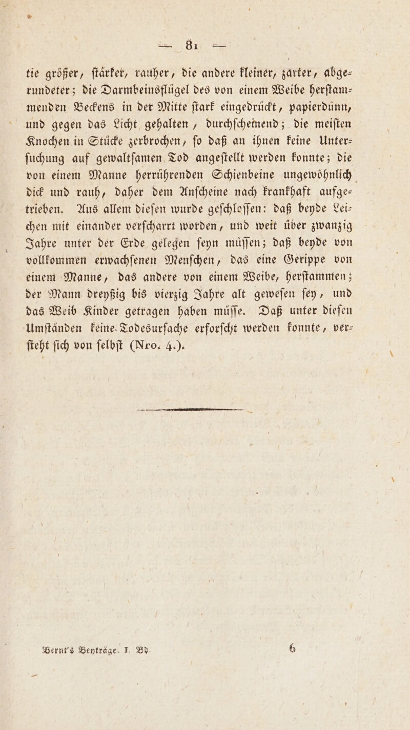 tie größer, ſtärker, rauher, die andere kleiner, zarter, abge— rundeter; die Darmbeinsflügel des von einem Weibe herſtam— menden Beckens in der Mitte flarf eingedrückt, papierdünn, und gegen das Licht gehalten, durchſcheinend; die meiſten Knochen in Stücke zerbrochen, ſo daß an ihnen keine Unter— ſuchung auf gewaltſamen Tod angeſtellt werden konnte; die von einem Manne herrührenden Schienbeine ungewöhnlich dick und rauh, daher dem Anſcheine nach krankhaft aufge— trieben. Aus allem dieſen wurde geſchloſſen: daß beyde Lei— chen mit einander verſcharrt worden, und weit über zwanzig Jahre unter der Erde gelegen ſeyn müſſen; daß beyde von vollkommen erwachſenen Menſchen, das eine Gerippe von einem Manne, das andere von einem Weibe, herſtammen; der Mann dreyßig bis vierzig Jahre alt geweſen ſey, und das Weib Kinder getragen haben müſſe. Daß unter dieſen Umſtänden keine Todesurſache erforſcht werden konnte, ver⸗ ſteht ſich von ſelbſt (Nro. 4.).