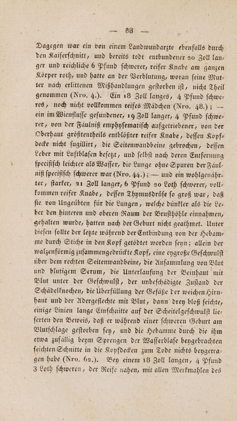 — 86 — Dagegen war ein von einem Landwundarzte ebenfalls durch den Kaiferfchnitt, und bereits todt entbundener 20 Zoll fan: ger und reichliche 6 Pfund ſchwerer, reifer Knabe am ganzen Körper roth, und hatte an der Verblutung, woran feine Mut- ter nach erlittenen Mißhandlungen geſtorben ift, nicht Theil genommen (Nro. 4.). Ein 18 Zoll langes, 4 Pfund ſchwe— res, noch nicht vollkommen reifes Mädchen (Nro. 48.) — ein im Wienfluſſe gefundener, 19 Zoll langer, 4 Pfund ſchwe— rer, von der Faulniß emphyſematiſch aufgetriebener, von der Oberhaut größtentheils entblößter reifer Knabe, deſſen Kopf: decke nicht ſugillirt, die Seitenwandbeine gebrochen, deſſen Leber mit Luftblaſen beſetzt, und ſelbſt nach deren Entfernung ſpecifiſch leichter als Waſſer, die Lunge ohne Spuren der Fäul- niß ſpecifiſch ſchwerer war (Nro. 44.); — und ein wohlgenähr⸗ ter, ſtarker, 21 Zoll langer, 6 Pfund 20 Loth ſchwerer, voll— kommen reifer Knabe, deſſen Thymusdrüſe ſo groß war, daß ſie von Ungeübten für die Lungen, welche dünkler als die Le— ber den hinteren und oberen Raum der Bruſthöhle einnahmen, gehalten wurde, hatten nach der Geburt nicht geathmet. Unter dieſen ſollte der letzte während der Entbindung von der Hebam— me durch Stiche in den Kopf getödtet worden ſeyn; allein der walzenförmig zuſammengedrückte Kopf, eine eygroße Geſchwulſt über dem rechten Seitenwandbeine, die Anſammlung von Blut und blutigem Serum, die Unterlaufung der Beinhaut mit Blut unter der Geſchwulſt, der unbeſchädigte Zuſtand der Schädelknochen, die Überfüllung der Gefäße der weichen Hirn— haut und der Adergeflechte mit Blut, dann drey bloß ſeichte, einige Linien lange Einſchnitte auf der Scheitelgeſchwulſt lie⸗ ferten den Beweis, daß er während einer ſchweren Geburt am Blutſchlage geſtorben ſey, und die Hebamme durch die ihm etwa zufällig beym Sprengen der Waſſerblaſe beygebrachten ſeichten Schnitte in die Kopfdecken zum Tode nichts beygetra— gen habe (Nro. 62.). Bey einem 18 Zoll langen, 4 Pfund