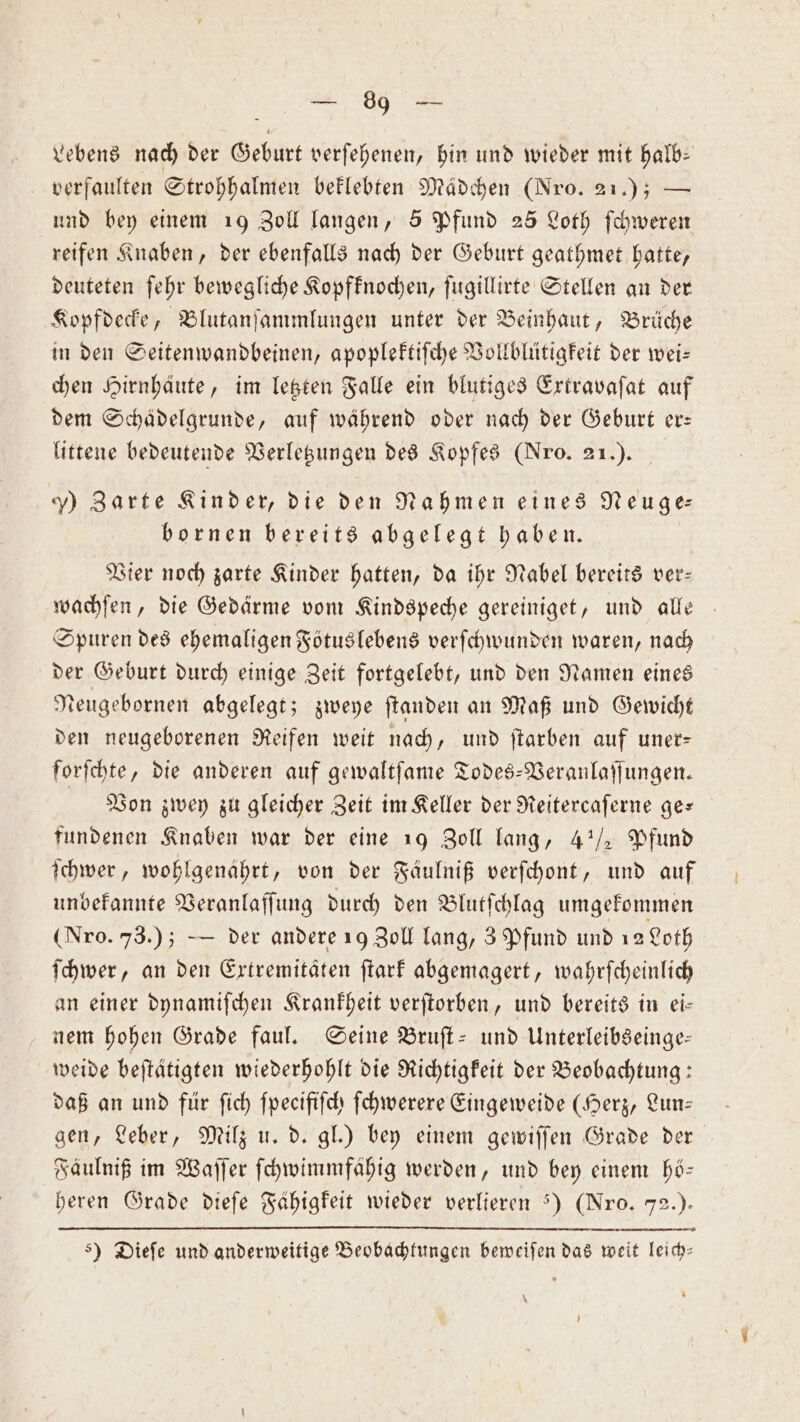 Lebens nach der Geburt verſehenen, hin und wieder mit halb: verfaulten Strohhalmen beklebten Mädchen (Nro. 21.); — und bey einem 1) Zoll langen, 5 Pfund 25 Loth ſchweren reifen Knaben, der ebenfalls nach der Geburt geathmet hatte, deuteten ſehr bewegliche Kopfknochen, ſugillirte Stellen an der Kopfdecke, Blutanſammlungen unter der Beinhaut, Brüche in den Seitenwandbeinen, apoplektiſche Vollblütigkeit der wei— chen Hirnhäute, im letzten Falle ein blutiges Extravaſat auf dem Schädelgrunde, auf während oder nach der Geburt er— littene bedeutende Verletzungen des Kopfes (Nro. 21.). ) Zarte Kinder, die den Nahmen eines Neuge⸗ bornen bereits abgelegt haben. Vier noch zarte Kinder hatten, da ihr Nabel bereits ver— wachſen, die Gedärme vom Kindspeche gereiniget, und alle Spuren des ehemaligen Fötus lebens verſchwunden waren, nach der Geburt durch einige Zeit fortgelebt, und den Namen eines Neugebornen abgelegt; zweye ſtanden an Maß und Gewicht den neugeborenen Reifen weit nach, und ſtarben auf uner— forſchte, die anderen auf gewaltſame Todes-Veranlaſſungen. Von zwey zu gleicher Zeit im Keller der Reitercaſerne ge— fundenen Knaben war der eine 19 Zoll lang, 4½ Pfund ſchwer, wohlgenährt, von der Fäulniß verſchont, und auf unbekannte Veranlaſſung durch den Blutſchlag umgekommen (Nro. 73.); — der andere 19 Zoll lang, 3 Pfund und 12 Loth ſchwer, an den Extremitäten ſtark abgemagert, wahrſcheinlich an einer dynamiſchen Krankheit verſtorben, und bereits in ei— nem hohen Grade faul. Seine Bruſt- und Unterleibseinge— weide beſtätigten wiederhohlt die Richtigkeit der Beobachtung: daß an und für ſich ſpecifiſch ſchwerere Eingeweide (Herz, Lun— gen, Leber, Milz u. d. gl.) bey einem gewiſſen Grade der Fäulniß im Waſſer ſchwimmfähig werden, und bey einem hö— heren Grade dieſe Fähigkeit wieder verlieren 5) (Nro. 72.) &gt;) Dieſe und anderweitige Beobachtungen beweiſen das weit leich—