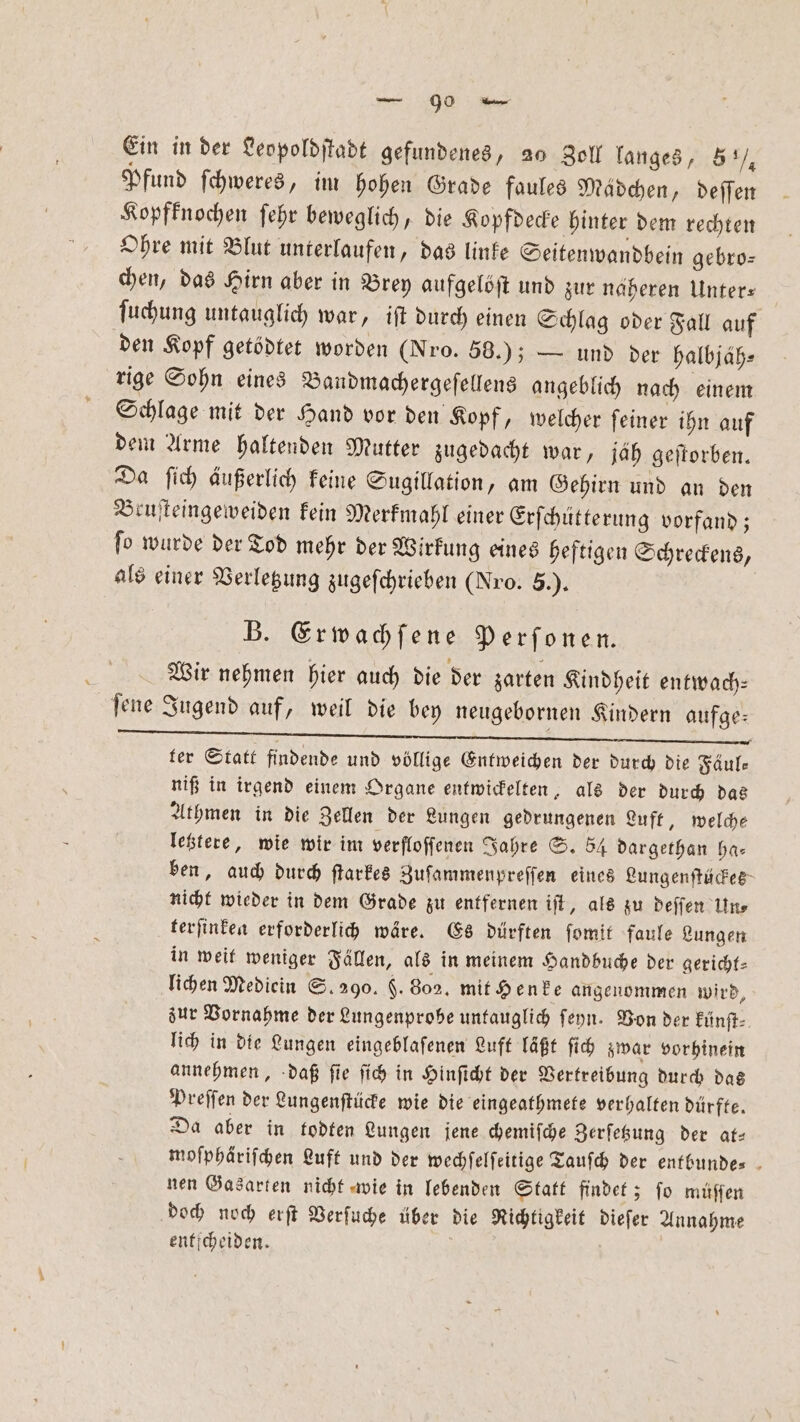 Ein in der Leopoldſtadt gefundenes, 20 Zoll langes, 5°), Pfund ſchweres, im hohen Grade faules Mädchen, deſſen Kopfknochen ſehr beweglich, die Kopfdecke hinter dem rechten Ohre mit Blut unterlaufen, das linke Seitenwandbein gebro⸗ chen, das Hirn aber in Brey aufgelöſt und zur naheren Unter— ſuchung untauglich war, iſt durch einen Schlag oder Fall auf den Kopf getödtet worden (Nro. 58.); — und der halbjaͤh⸗ rige Sohn eines Bandmachergeſellens angeblich nach einem Schlage mit der Hand vor den Kopf, welcher ſeiner ihn auf dem Arme haltenden Mutter zugedacht war, jäh geſtorben. Da ſich äußerlich keine Sugillation, am Gehirn und an den Bruſteingeweiden kein Merkmahl einer Erſchütterung vorfand; ſo wurde der Tod mehr der Wirkung eines heftigen Schreckens, als einer Verletzung zugeſchrieben (Nro. 5.). B. Erwachſene Perfonen. Wir nehmen hier auch die der zarten Kindheit entwach— ſene Jugend auf, weil die bey neugebornen Kindern aufge— ter Statt findende und völlige Entweichen der durch die Fäule niß in irgend einem Organe entwickelten, als der durch das Athmen in die Zellen der Lungen gedrungenen Luft, welch⸗ letztere, wie wir im verfloffenen Jahre S. 54 dargethan ha— ben, auch durch ſtarkes Zuſammenpreſſen eines Lungenſtückes nicht wieder in dem Grade zu entfernen iſt, als zu deſſen Un⸗ terſinken erforderlich wäre. Es dürften ſomit faule Lungen in weit weniger Fällen, als in meinem Handbuche der gericht⸗ lichen Mediein S. 290. $. 802. mit Henke angenommen wird, zur Vornahme der Lungenprobe untauglich ſeyn. Von der künſt⸗ lich in die Lungen eingeblaſenen Luft läßt ſich zwar vorhinein annehmen, daß ſie ſich in Hinſicht der Vertreibung durch das Preſſen der Lungenſtücke wie die eingeathmete verhalten dürfte. Da aber in todten Lungen jene chemiſche Zerſetzung der at— moſphäriſchen Luft und der wechſelſeitige Tauſch der entbunde⸗ nen Gasarten nicht wie in lebenden Statt findet; ſo müſſen doch noch erſt Verſuche über die Richtigkeit dieſer Annahme enficheiden.