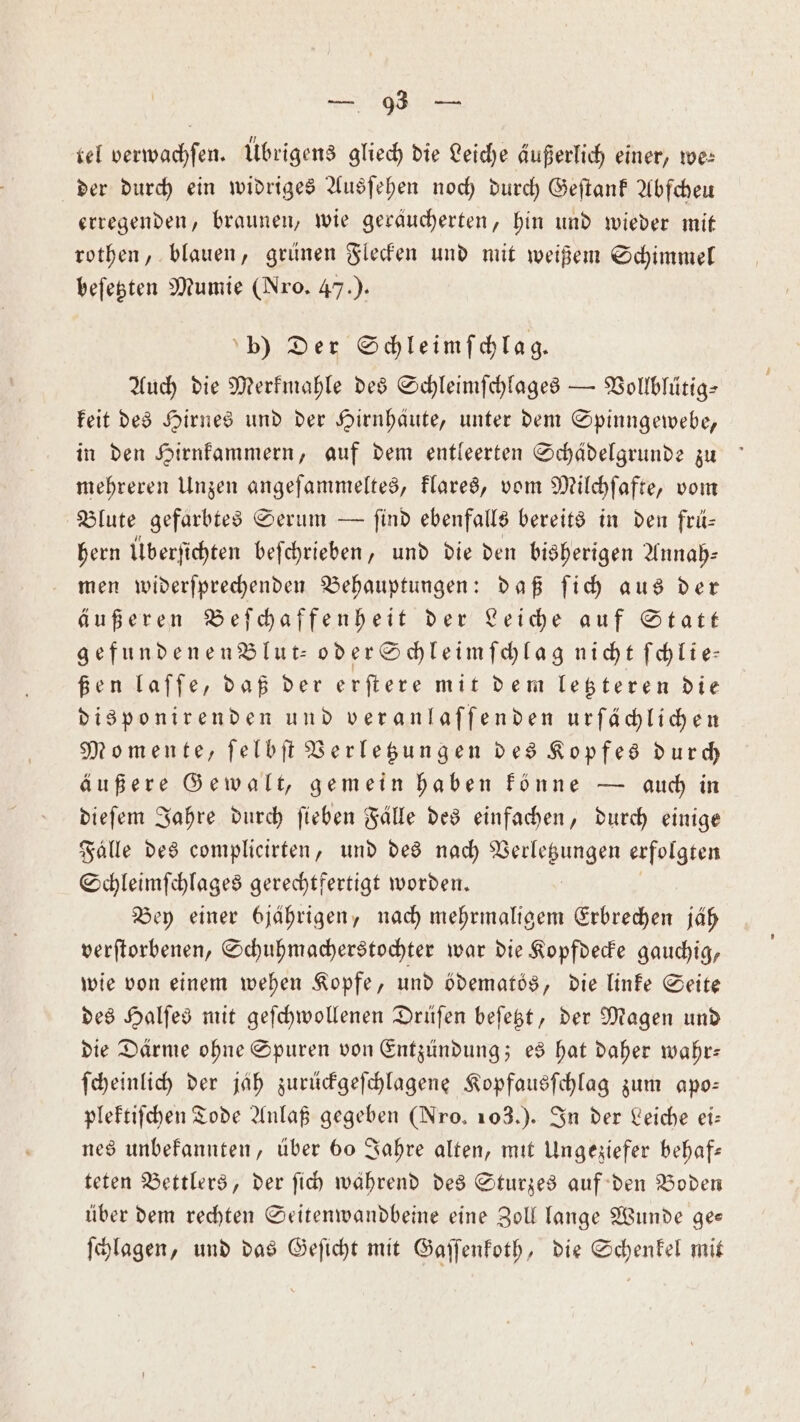 tel verwachſen. Übrigens gliech die Leiche äußerlich einer, we⸗ der durch ein widriges Ausſehen noch durch Geſtank Abſcheu erregenden, braunen, wie geräucherten, hin und wieder mit rothen, blauen, grünen Flecken und mit weißem Schimmel beſetzten Mumie (Nro. 47.). bp) Der Schleimſchlag. Auch die Merkmahle des Schleimſchlages — Vollbluͤtig⸗ keit des Hirnes und der Hirnhäute, unter dem Spinngewebe, in den Hirnkammern, auf dem entleerten Schädelgrunde zu mehreren Unzen angeſammeltes, klares, vom Milchſafte, vom Blute gefärbtes Serum — find ebenfalls bereits in den frü— bern Überfichten beſchrieben, und die den bisherigen Annah⸗ men widerſprechenden Behauptungen: daß ſich aus der äußeren Beſchaffenheit der Leiche auf Statt gefundenen Blut- oder Schleimſchlag nicht ſchlie— ßen laſſe, daß der erſtere mit dem letzteren die disponirenden und veranlaſſenden urſächlichen Momente, ſelbſt Verletzungen des Kopfes durch äußere Gewalt, gemein haben könne — auch in dieſem Jahre durch ſieben Fälle des einfachen, durch einige Fälle des complicirten, und des nach eee erfolgten Schleimſchlages gerechtfertigt worden. Bey einer bjährigen, nach mehrmaligem Erbrechen jäh verſtorbenen, Schuhmacherstochter war die Kopfdecke gauchig, wie von einem wehen Kopfe, und ödematös, die linke Seite des Halſes mit geſchwollenen Drüſen beſetzt, der Magen und die Därme ohne Spuren von Entzündung; es hat daher wahr: ſcheinlich der jäh zurückgeſchlagene Kopfausſchlag zum apo— plektiſchen Tode Anlaß gegeben (Nro. 103.). In der Leiche ei: nes unbekannten, über 60 Jahre alten, mit Ungeziefer behaf— teten Bettlers, der ſich während des Sturzes auf den Boden über dem rechten Seitenwandbeine eine Zoll lange Wunde ge— ſchlagen, und das Geſicht mit Gaſſenkoth, die Schenkel mit