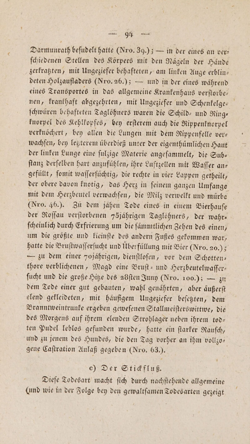 Darmunrath beſudelt hatte (Nro. 39.); — in der eines an ver- ſchiedenen Stellen des Körpers mit den Nägeln der Hände zerkratzten, mit Ungeziefer behafteten, am linken Auge erblin— deten Holzaufladers (Fro. 26.); — und in der eines während eines Transportes in das allgemeine Krankenhaus verſtorbe— nen, krankhaft abgezehrten, mit Ungeziefer und Schenfelge: ſchwüren behafteten Taglöhners waren die Schild- und Ring⸗ knorpel des Kehlkopfes, bey erſterem auch die Rippenknorpel verknöchert, bey allen die Lungen mit dem Rippenfelle ver⸗ wachſen, bey letzterem überdieß unter der eigenthümlichen Haut der linken Lunge eine ſulzige Materie angeſammelt, die Sub— ſtanz derſelben hart anzufühlen, ihre Luftzellen mit Waſſer an⸗ gefüllt, ſomit waſſerſüchtig, die rechte in vier Lappen getheilt, der obere davon knotig, das Herz in ſeinem ganzen Umfange mit dem Herzbeutel verwachſen, die Milz verwelkt und mürbe (Nro. 46.). Zu dem jähen Tode eines in einem Bierhauſe der Roſſau verſtorbenen 75jährigen Taglöhners, der wahr⸗ ſcheinlich durch Erfrierung um die ſämmtlichen Zehen des einen, um die größte und kleinſte des andern Fußes gekommen war, hatte die Bruſtwaſſerſucht und Überfüllung mit Bier (Nro. 20.); — zu dem einer Tojahrigen, dienſtloſen, vor dem Schotten: thore verblichenen, Magd eine Bruſt- und Herzbeutelwaſſer— ſucht und die große Hitze des adften Juny (Nro. 100.) — zu dem Tode einer gut gebauten, wahl genährten, aber äußerſt elend gekleideten, mit häufigem Ungeziefer beſetzten, dem Branntweintrunke ergeben geweſenen Stallmeiſterswittwe, die des Morgens auf ihrem elenden Strohlager neben ihrem tod— ten Pudel leblos gefunden wurde, hatte ein ſtarker Rauſch, und zu jenem des Hundes, die den Tag vorher an ihm vollzo— gene Caſtration Anlaß gegeben (Nro. 63.). e) Der Stickfluß— Dieſe Todesart macht ſich durch nachſtehende allgemeine (ind wie in der Folge bey den gewaltſamen Todesarten gezeigt