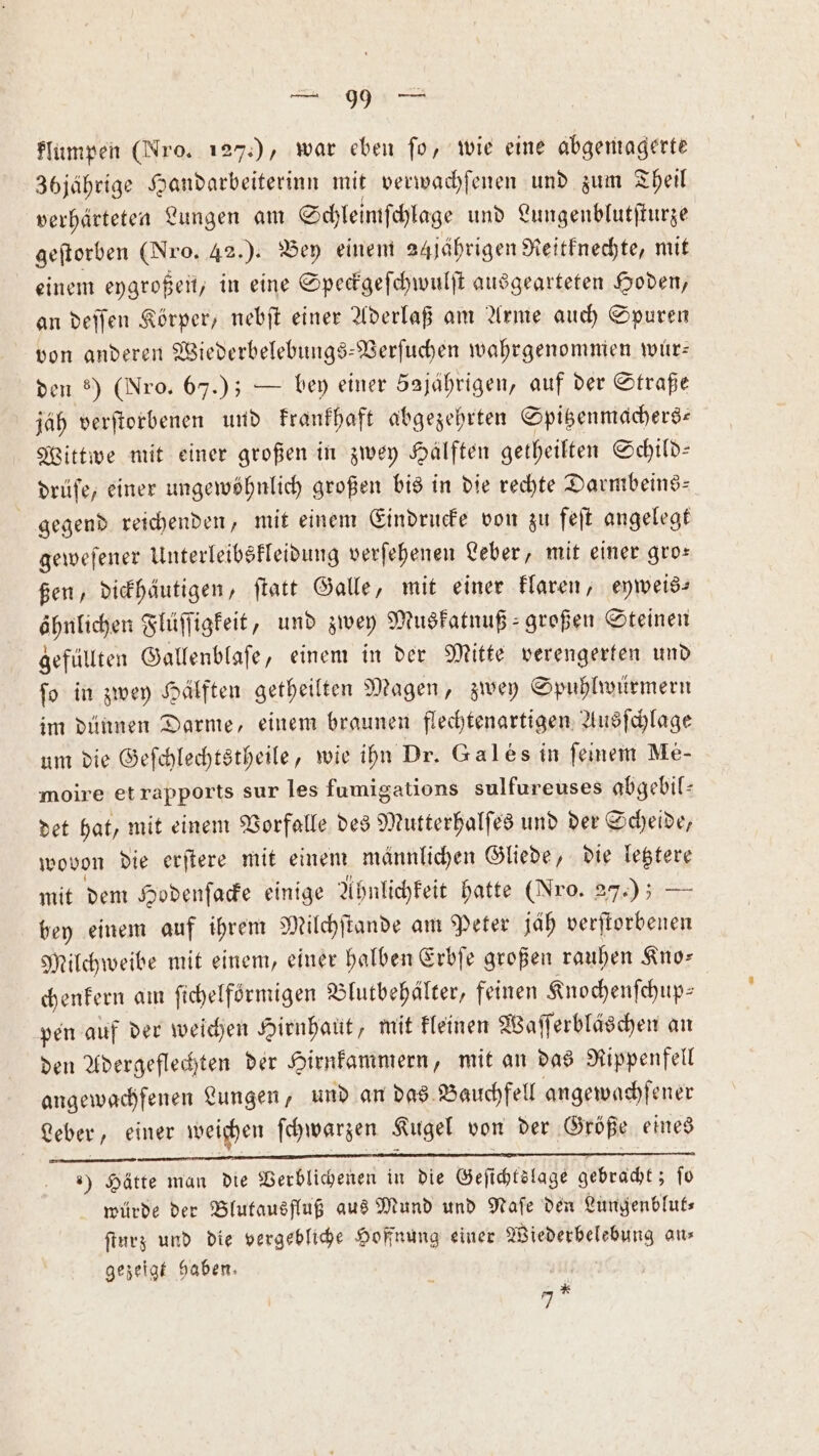 flumpen (Nro. 127.), war eben fo, wie eine abgemagerte 36jährige Handarbeiterinn mit verwachſenen und zum Theil verhärteten Lungen am Schleimſchlage und Lungenblutſturze geſtorben (Nro. 42.). Bey einem 24jährigen Reitknechte, mit einem eygroßen, in eine Speckgeſchwulſt ausgearteten Hoden, an deſſen Körper, nebſt einer Aderlaß am Arme auch Spuren von anderen Wiederbelebungs-Verſuchen wahrgenommen wüur— den 8) (Nro. 67.); — bey einer 5ajährigen, auf der Straße jäh verſtorbenen und krankhaft abgezehrten Spitzenmachers⸗ Wittwe mit einer großen in zwey Hälften getheilten Schild— drüſe, einer ungewöhnlich großen bis in die rechte Darmbeins— gegend reichenden, mit einem Eindrucke von zu feſt angelegt geweſener Unterleibskleidung verſehenen Leber, mit einer gro— ßen, dickhäutigen, ſtatt Galle, mit einer klaren, eyweis— öhnlichen Flüſſigkeit, und zwey Muskatnuß⸗ großen Steinen gefüllten Gallenblaſe, einem in der Mitte verengerten und ſo in zwey Hälften getheilten Magen, zwey Spuhlwürmern im dünnen Darme, einem braunen flechtenartigen Ausſchlage um die Geſchlechtstheile, wie ihn Dr. Gales in ſeinem Me- moire et rapports sur les fumigations sulfureuses abgebil— det hat, mit einem Vorfalle des Mutterhalſes und der Scheide, wovon die erſtere mit einem männlichen Gliede, die letztere mit dem Hodenſacke einige Ahnlichkeit hatte (Nro. 27.) — bey einem auf ihrem Milchſtande am Peter jäh verſtorbenen Milchweibe mit einem, einer halben Erbſe großen rauhen Kno— chenkern am ſichelförmigen Blutbehälter, feinen Knochenſchup— pen auf der weichen Hirnhaut, mit kleinen Waſſerbläschen an den Adergeflechten der Hirnkammern, mit an das Rippenfell angewachfenen Lungen, und an das Bauchfell angewachſener Leber, einer weichen ſchwarzen Kugel von der Größe eines ) Hätte man die Verblichenen in die Geſichtslage rt ſo würde der Blutausfluß aus Mund und Naſe den Lungenblut⸗ ſturz und die vergebliche Hoffnung einer Wiederbelebung an⸗ gezeigt haben. * 7