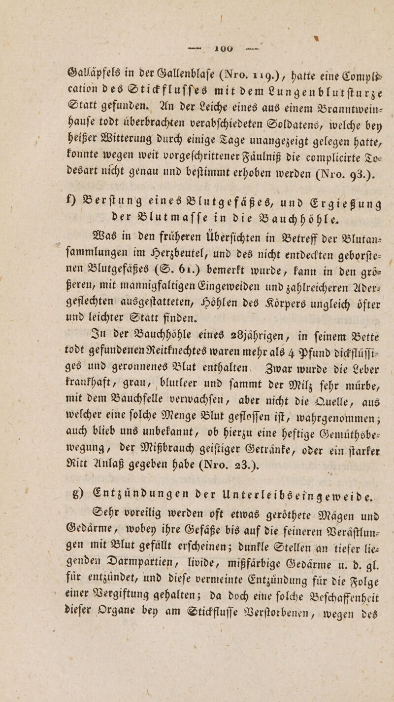 2 * — 100 — Galläpfels in der Gallenblaſe (Nro. 119.), hatte eine Compli⸗ cation des Stickfluſſes mit dem Lungenblutſturze Statt gefunden. An der Leiche eines aus einem Branntwein— hauſe todt überbrachten verabſchiedeten Soldatens, welche bey heißer Witterung durch einige Tage unangezeigt gelegen hatte, konnte wegen weit vorgeſchrittener Faͤulniß die complicirte To⸗ desart nicht genau und beſtimmt erhoben werden (Nro. 93.) ) Berſtung eines Blutgefäßes, und Ergießung | der Blutmaſſe in die Bauchhöhle— Was in den früheren Überfichten in Betreff der Blutan⸗ ſammlungen im Herzbeutel, und des nicht entdeckten geborſte⸗ nen Blutgefäßes (S. 61.) bemerkt wurde, kann in den grö⸗ ßeren, mit mannigfaltigen Eingeweiden und zahlreicheren Ader— geflechten ausgeſtatteten, Höhlen des Körpers ungleich öfter und leichter Statt finden. In der Bauchhöhle eines 28jährigen, in ſeinem Bette todt gefundenen Reitknechtes waren mehr als 4 Pfund dickflüſſi⸗ ges und geronnenes Blut enthalten. Zwar wurde die Leber krankhaft, grau, blutleer und ſammt der Milz ſehr mürbe, mit dem Bauchfelle verwachſen, aber nicht die Quelle, aus welcher eine ſolche Menge Blut gefloſſen iſt, wahrgenommen; auch blieb uns unbekannt, ob hierzu eine heftige Gemüthsbe⸗ wegung, der Mißbrauch geiſtiger Getränke, oder ein ſtarker Ritt Anlaß gegeben habe (Nro. 23.). | g) Entzündungen der Unterleibseingeweide. Sehr voreilig werden oft etwas geröthete Mägen und Gedärme, wobey ihre Gefäße bis auf die feineren Veräſtlun⸗ gen mit Blut gefüllt erſcheinen; dunkle Stellen an tiefer lie⸗ genden Darmpartien, livide, mißfärbige Gedärme u. d. gl. für entzündet, und dieſe vermeinte Entzündung für die Folge einer Vergiftung gehalten; da doch eine ſolche Beſchaffenheit dieſer Organe bey am Stickfluſſe Verſtorbenen, wegen des