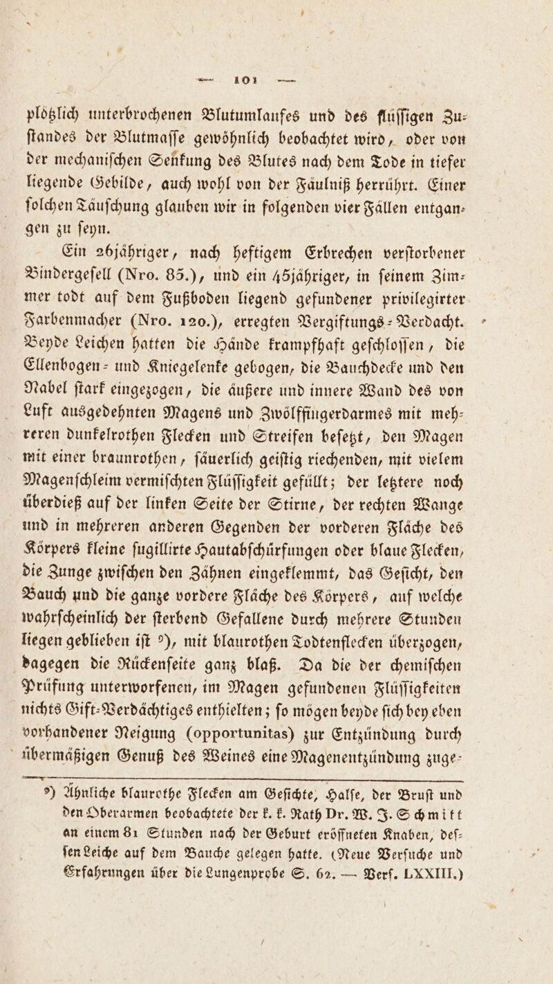 plotzlich unterbrochenen Blutumlaufes und des flüſſigen Zu: ſtandes der Blutmaſſe gewöhnlich beobachtet wird, oder von der mechaniſchen Senkung des Blutes nach dem Tode in tiefer liegende Gebilde, auch wohl von der Fäulniß herrührt. Einer ſolchen Taͤuſchung glauben wir in folgenden vier Fällen entgan— gen zu ſeyn. Ein 26jähriger, nach heftigem Erbrechen verſtorbener Bindergeſell (Nro. 85.), und ein 45jähriger, in feinem Zim— mer todt auf dem Fußboden liegend gefundener privilegirter Farbenmacher (Nro. 120.), erregten Vergiftungs-Verdacht. Beyde Leichen hatten die Hände krampfhaft geſchloſſen, die Ellenbogen- und Kniegelenke gebogen, die Bauchdecke und den Nabel ſtark eingezogen, die äußere und innere Wand des von Luft ausgedehnten Magens und Zwölffingerdarmes mit meh— reren dunkelrothen Flecken und Streifen beſetzt, den Magen mit einer braunrothen, ſäuerlich geiſtig riechenden, mit vielem Magenſchleim vermiſchten Flüſſigkeit gefüllt; der letztere noch überdieß auf der linken Seite der Stirne, der rechten Wange und in mehreren anderen Gegenden der vorderen Fläche des Körpers kleine ſugillirte Hautabſchürfungen oder blaue Flecken, die Zunge zwiſchen den Zähnen eingeklemmt, das Geſicht, den Bauch und die ganze vordere Fläche des Körpers, auf welche wahrſcheinlich der ſterbend Gefallene durch mehrere Stunden liegen geblieben iſt 9), mit blaurothen Todtenflecken überzogen, dagegen die Rückenſeite ganz blaß. Da die der chemiſchen Prüfung unterworfenen, im Magen gefundenen Flüſſigkeiten nichts Gift⸗Verdächtiges enthielten; ſo mögen beyde ſich bey eben vorhandener Neigung (opportunitas) zur Entzündung durch übermäßigen Genuß des Weines eine Magenentzündung zuge- e) Ahnliche blaurothe Flecken am Geſichte, Halſe, der Bruſt und den Oberarmen beobachtete der k. k. Rath Dr. W. J. Schmitt an einem 81 Stunden nach der Geburt eröffneten Knaben, deſ— ſen Leiche auf dem Bauche gelegen hatte. (Neue Verſuche und Erfahrungen über die Lungenprobe S. 62. — Verf. LXXIII.)