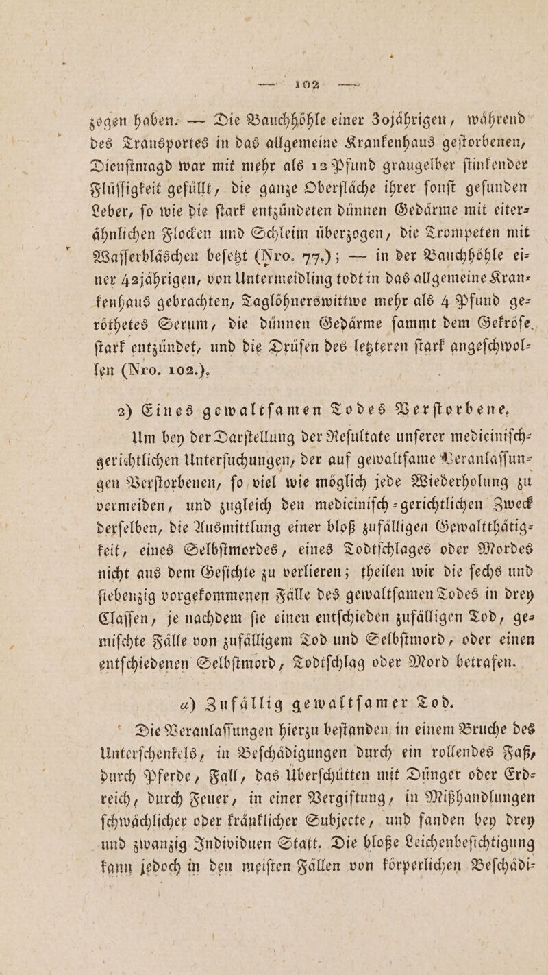 zogen haben. — Die Bauchhöhle einer Zojaͤhrigen, während des Transportes in das allgemeine Krankenhaus geſtorbenen, Dienſtmagd war mit mehr als 12 Pfund graugelber ſtinkender Flüſſigkeit gefüllt, die ganze Oberfläche ihrer ſonſt geſunden Leber, fo wie die ſtark entzündeten dünnen Gedärme mit eiter— ähnlichen Flocken und Schleim überzogen, die Trompeten mit Waſſerbläschen beſetzt (Jro. 77); — in der Bauchhöhle ei— ner 42jährigen, von Untermeidling todt in das allgemeine Kran— kenhaus gebrachten, Taglöhnerswittwe mehr als 4 Pfund ge— röthetes Serum, die dünnen Gedärme ſammt dem Gekröſe. ſtark entzündet, und die Drüſen des letzteren ſtark angeſchwol— len (Nro. 102.), | 2) Eines gewaltſamen Todes Verflorbene, Um bey der Darſtellung der Reſultate unſerer medieiniſch— gerichtlichen Unterſuchungen, der auf gewaltfame Veranlaſſun⸗ gen Verſtorbenen, ſo viel wie möglich jede Wiederholung zu vermeiden, und zugleich den mediciniſch-gerichtlichen Zweck derſelben, die Ausmittlung einer bloß zufälligen Gewaltthätig— keit, eines Selbſtmordes, eines Todtſchlages oder Mordes nicht aus dem Geſichte zu verlieren; theilen wir die ſechs und ſiebenzig vorgekommenen Fälle des gewaltſamen Todes in drey Claſſen, je nachdem ſie einen entſchieden zufälligen Tod, ge— miſchte Fälle von zufälligem Tod und Selbſtmord, oder einen entſchiedenen Selbſtmord, Todtſchlag oder Mord betrafen. 4) Zufällig gewaltſamer Tod. Die Veranlaſſungen hierzu beſtanden in einem Bruche des Unterſchenkels, in Beſchädigungen durch ein rollendes Faß, durch Pferde, Fall, das Überſchütten mit Dünger oder Erd— reich, durch Feuer, in einer Vergiftung, in Mißhandlungen ſchwächlicher oder kränklicher Subjecte, und fanden bey drey und zwanzig Individuen Statt. Die bloße Leichenbeſichtigung kann jedoch in den meiſten Fallen von körperlichen Beſchädi—