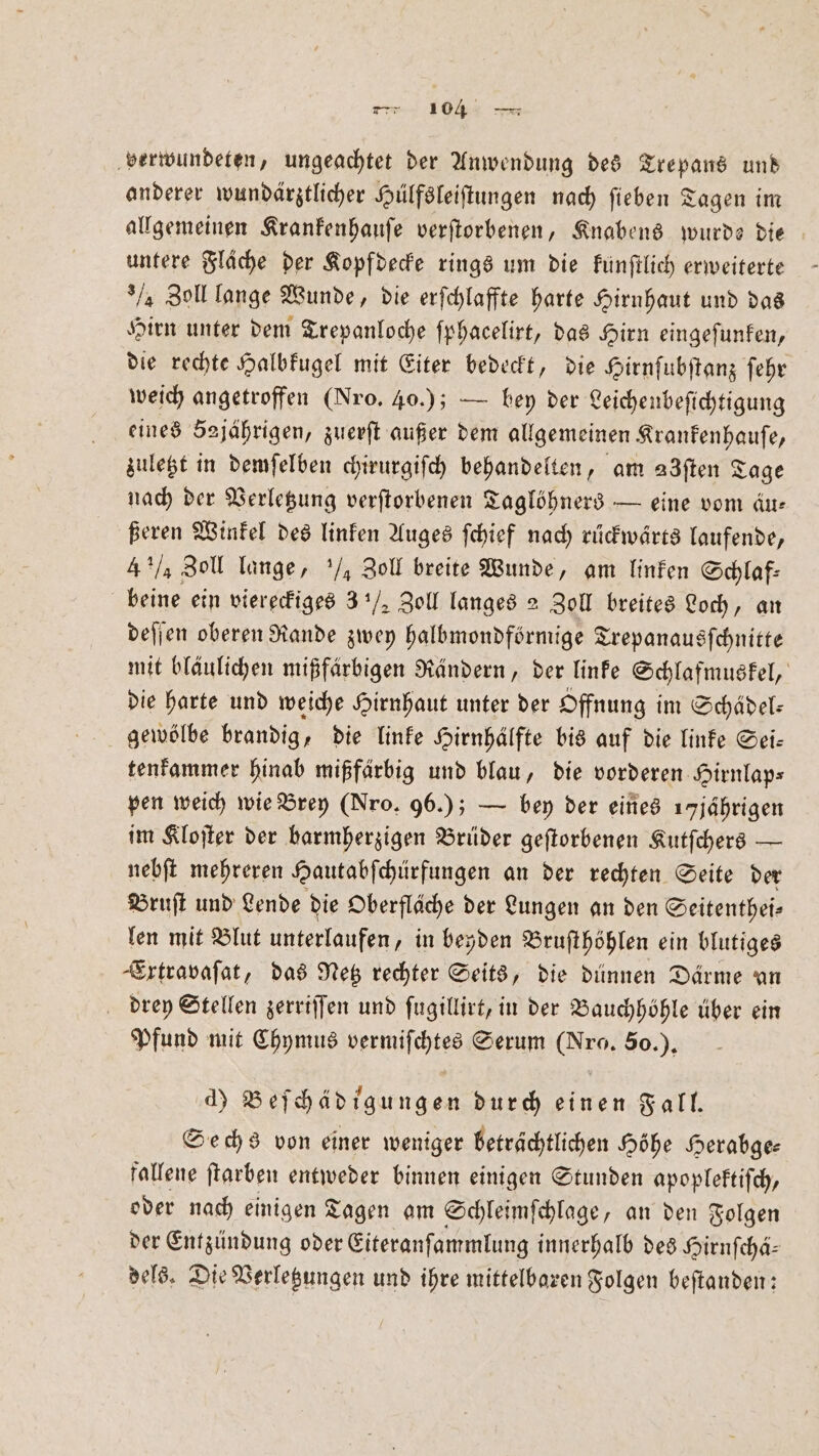 verwundeten, ungeachtet der Anwendung des Trepans und anderer wundärztlicher Hülfsleiſtungen nach ſieben Tagen im allgemeinen Krankenhauſe verſtorbenen, Knabens wurde die untere Fläche der Kopfdecke rings um die kunſtlich erweiterte / Zoll lange Wunde, die erſchlaffte harte Hirnhaut und das Hirn unter dem Trepanloche ſphacelirt, das Hirn eingeſunken, die rechte Halbkugel mit Eiter bedeckt, die Hirnſubſtanz ſehr weich angetroffen (Nro. 40.); — bey der Leichenbeſichtigung eines 52jährigen, zuerſt außer dem allgemeinen Krankenhauſe, zuletzt in demſelben chirurgiſch behandelten, am adften Tage nach der Verletzung verſtorbenen Taglöhners — eine vom äu— ßeren Winkel des linken Auges ſchief nach rückwärts laufende, 4 ½ Zoll lange, ½ Zoll breite Wunde, am linken Schlaf: beine ein viereckiges 3½ Zoll langes 2 Zoll breites Loch, an deſſen oberen Rande zwey halbmondförmige Trepanausſchnitte mit bläulichen mißfärbigen Rändern, der linke Schlafmuskel, die harte und weiche Hirnhaut unter der Offnung im Schädel— gewölbe brandig, die linke Hirnhälfte bis auf die linke Sei— tenkammer hinab mißfärbig und blau, die vorderen Hirnlaps pen weich wie Brey (Nro. 96.); — bey der eines 1 jährigen im Kloſter der barmherzigen Brüder geſtorbenen Kutſchers — nebſt mehreren Hautabſchürfungen an der rechten Seite der Bruſt und Lende die Oberfläche der Lungen an den Seitenthei⸗ len mit Blut unterlaufen, in beyden Bruſthöhlen ein blutiges Extravaſat, das Netz rechter Seits, die dünnen Därme an drey Stellen zerriſſen und ſugillirt, in der Bauchhöhle über ein Pfund mit Chymus vermiſchtes Serum (Nro. 50. ). d) Beſchädigungen durch einen Fall. Sechs von einer weniger beträchtlichen Höhe Herabge- fallene ſtarben entweder binnen einigen Stunden apoplektiſch, oder nach einigen Tagen am Schleimſchlage, an den Folgen der Entzündung oder Eiteranſammlung innerhalb des Hirnſchä— dels. Die Verletzungen und ihre mittelbaren Folgen beſtanden: