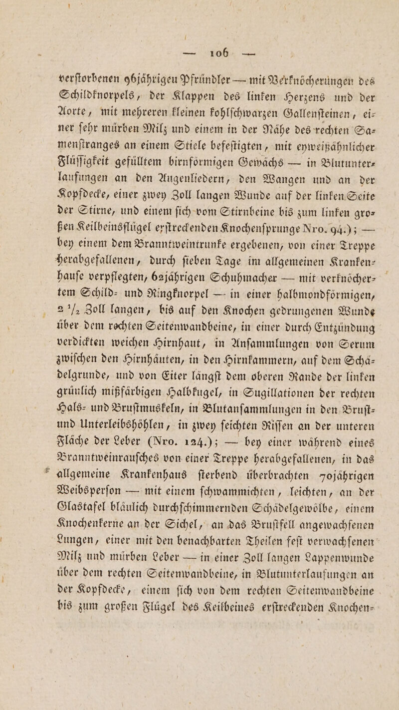 *. I verſtorbenen 9bjährigeu Pfründler — mit Verknöcherungen des Schildknorpels, der Klappen des linken Herzens und der Aorte, mit mehreren kleinen kohlſchwarzen Gallenſteinen Lis ner ſehr mürben Milz und einem in der Nähe des rechten Sa— menſtranges an einem Stiele befeſtigten, mit eyweißähnlicher Flüſſigkeit gefülltem birnförmigen Gewächs — in Blutunter— laufungen an den Augenliedern, den Wangen und an der Kopfdecke, einer zwey Zoll langen Wunde auf der linken Seite der Stirne, und einem ſich vom Stirnbeine bis zum linken gro— ßen Keilbeinsflügel erſtreckenden Knochenſprunge Nro. 94.) — bey einem dem Branntweintrunke ergebenen, von einer Treppe hauſe verpflegten, bajährigen Schuhmacher — mit verknöcher— tem Schild: und Ringknorpel — in einer halbmondförmigen, 2 ½ Zoll langen, bis auf den Knochen gedrungenen Wunde über dem rechten Seitenwandbeine, in einer durch Entzündung verdickten weichen Hirnhaut, in Anſammlungen von Serum zwiſchen den Hirnhäuten, in den Hirnkammern, auf dem Schd- delgrunde, und von Eiter längſt dem oberen Rande der linken grünlich mißfärbigen Halbkugel, in Sugillationen der rechten Hals- und Bruſtmuskeln, in Blutanſammlungen in den Bruft: und Unterleibshöhlen, in zwey ſeichten Riſſen an der unteren Branntweinrauſches von einer Treppe herabgefallenen, in das Weibsperſon — mit einem ſchwammichten, leichten, an der Glastafel bläulich durchſchimmernden Schädelgewölbe, einem Knochenkerne an der Sichel, an das Bruſtfell angewachfenen Milz und mürben Leber — in einer Zoll langen Lappenwunde über dem rechten Seitenwandbeine, in Blutunterlaufungen an der Kopfdecke, einem ſich von dem rechten Seitenwandbeine bis zum großen Flügel des Keilbeines erſtreckenden Knochen⸗