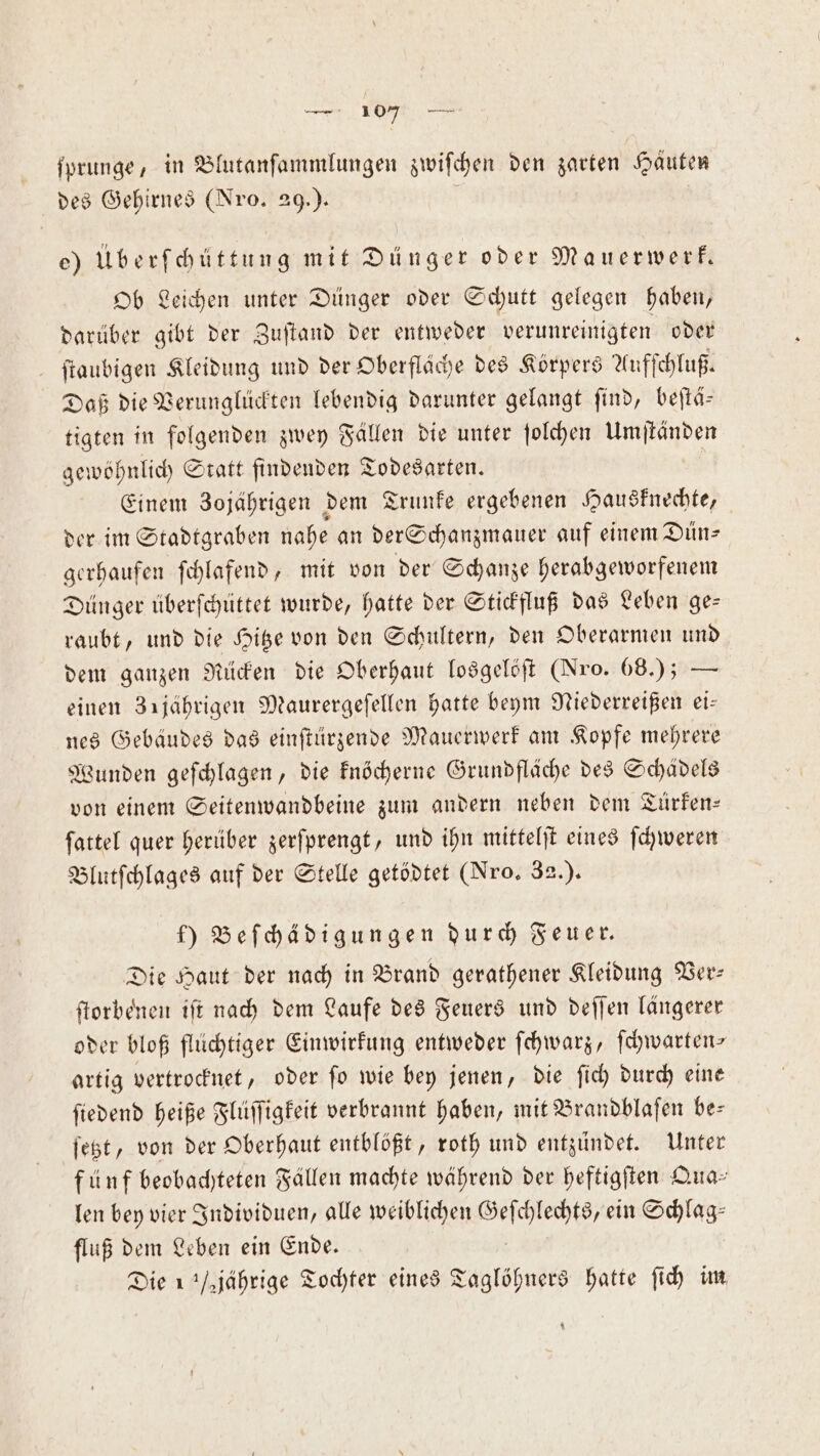 ſprunge, in Blutanſammlungen zwiſchen den zarten Häuten des Gehirnes (Nro. 29.) e) Überſchüttung mit Dünger oder Mauerwerk. Ob Leichen unter Dünger oder Schutt gelegen haben, darüber gibt der Zuſtand der entweder verunreinigten oder ſtaubigen Kleidung und der Oberfläche des Körpers Aufſchluß. Daß die Verunglückten lebendig darunter gelangt ſind, beſtä— tigten in folgenden zwey Fällen die unter ſolchen Umſtänden gewöhnlich Statt findenden Todesarten. Einem Zojährigen dem Trunke ergebenen Hausknechte, der im Stadtgraben nahe an der Schanzmauer auf einem Dün⸗ gerhaufen ſchlafend, mit von der Schanze herabgeworfenem Dünger überſchüttet wurde, hatte der Stickfluß das Leben ge— raubt, und die Hitze von den Schultern, den Oberarmen und dem ganzen Rücken die Oberhaut losgelöſt (Nro. 068.) — einen 31jährigen Maurergeſellen hatte beym Niederreißen eis nes Gebäudes das einſtürzende Mauerwerk am Kopfe mehrere Wunden geſchlagen, die knöcherne Grundfläche des Schädels von einem Seitenwandbeine zum andern neben dem Tuürken— ſattel quer herüber zerſprengt, und ihn mittelſt eines ſchweren Blutſchlages auf der Stelle getödtet (Nro. 32.). f) Beſchädigungen durch Feuer. Die Haut der nach in Brand gerathener Kleidung Ver— ſtorbenen iſt nach dem Laufe des Feuers und deſſen längerer oder bloß flüchtiger Einwirkung entweder ſchwarz, ſchwarten— artig vertrocknet, oder ſo wie bey jenen, die ſich durch eine fiedend heiße Flüſſigkeit verbrannt haben, mit Brandblaſen bes ſetzt, von der Oberhaut entblößt, roth und entzündet. Unter fünf beobachteten Fällen machte während der heftigſten Qua— len bey vier Individuen, alle weiblichen e ein Schlag⸗ fluß dem Leben ein Ende. Die 1 jährige Tochter eines Taglöhners hatte ſich im